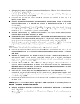 171
 Elaboración del Proyecto de realización de estudios hidrogeológicos en el Distrito Minero (Sánchez Ramírez,
Monseñor Nouel y La Vega), (MEM).
 Evaluación de la factibilidad de implementación del sistema de mapeo satelital y del empleo de
electromagnetismo de alta resolución, (MEM).
 Preparación de la ejecución de la primera campaña de exploración de la existencia de tierras raras en el
territorio nacional, (MEM).
 Conclusión de un estudio preliminar sobre las potencialidades de la minería de mar, tanto en los espacios bajo
jurisdicción nacional como en los que están bajo el control de la Autoridad Internacional de los Fondos
Marinos, (MEM).
 Adelantos en el Proyecto Campaña Sísmica Off-Shore 2D en el mar, que se enfoca en tres zonas de alto interés
ya identificadas (Bahía de Ocoa, Plataforma San Pedro de Macorís, Costa Noroeste) para conocer a profundidad
las estructuras del sub-suelo marino y su potencial petrolero, (MEM).
 Emisión de la Resolución 001-2014, que declara de alta prioridad la Base Nacional de Datos de Hidrocarburos y
conclusión de la licitación para su implementación, (MEM).
 Adelantos en el Proyecto Campaña Sísmica en Tierra, que consiste en la realización de estudios para diseñar
una campaña 2D en tierra, sobre las cuencas sedimentarias y/o áreas de interés, al objeto de fundamentar con
nuevos conocimientos las actividades de exploración de yacimientos de petróleo y gas natural, (MEM)
 Edición de las primeras cuatro obras clásicas sobre geología y mineralogía en República Dominicana, y
preparación de una antología de documentos y ensayos sobre las referidas materias, (MEM).
3.5.6.4 Apoyar el desarrollo de la minería social sustentable y su procesamiento artesanal
 Realización de visitas a comunidades de la provincia Sánchez Ramírez y de comunidades de la Zona Sur del país
(Pedernales y Barahona) en las que se fomenta un diálogo permanente entre empresas mineras y el liderazgo
local, (MEM).
 Despliegue de esfuerzos junto al MIC, INDOCAL, CENADARTE, FODEARTE, CARRIBEAN EXPORT y DGA para el
desarrollo de la pequeña minería, la minería artesanal y la orfebrería, con el fin de inducir una cultura de
calidad entre los artesanos, promoviendo la asistencia técnica en materia de buenas prácticas de manufactura,
conforme a las exigencias del mercado, (MEM).
 Emisión de la Resolución 009-2014 en fecha 17 diciembre 2014, para el registro de las personas dedicadas a la
extracción artesanal y a las actividades de pequeña escala de minerales, así como a su comercialización y
exportación. Realización de intercambios para conocer las necesidades de estas unidades del sector y así poder
canalizar convenientemente el apoyo necesario, (MEM).
 Inauguración de la Escuela y Museo de Orfebrería y Lapidería de Larimar, Distrito Municipal Bahoruco.
 Realización de levantamiento del impacto de la minería artesanal en el empleo del país; resultados: 4,424
dominicanos viven de extracciones artesanales de minerales tales como ámbar, larimar, oro aluvional, yeso,
mármol, caliza y lajas, (DGM).
 Levantamiento de informaciones para la elaboración de los mapas de seguridad para minas de larimar, ámbar y
oro aluvial, (DGM).
3.5.6.7 Asegurar que en los contratos mineros se garantice la debida protección de los ecosistemas y las reservas
naturales y los derechos de las poblaciones afectadas
 Gestión de la reubicación de las cuatro comunidades que son afectadas por su proximidad al Proyecto Barrick
Pueblo Viejo, (MEM).
 Apoyo a la Dirección General de Minería en el fortalecimiento del proceso de revisión de las concesiones
mineras, (MEM).
 