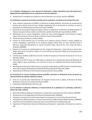 178
4.1.1.7 Realizar investigaciones y crear sistemas de información y análisis sistemáticos acerca del impacto de la
degradación del medioambiente en las condiciones de vida de la población
 Realización de 2 investigaciones científicas en temas ambientales y de recursos naturales, (MMARN).
4.1.1.8 Restaurar y preservar los servicios prestados por los ecosistemas, con énfasis en las cuencas de los ríos
 Inició, mediante cooperación de FONPER y el Ministerio de Medio Ambiente, del proceso de recuperación de
terrenos de la mina de arena de Cotuí, invadidos ilegalmente para la construcción de viviendas, así como la
paralización de la deforestación para fines comerciales, (FONPER).
 Desarrollo de una jornada de limpieza de playas y riberas, en colaboración con Ministerio de Medioambiente. Se
limpiaron las playas de Nizao, Salinas y Los Almendros, además de la ribera del Yaque del Norte, (CDEEE).
 Reforestación de las cuencas hidrográficas: Central Los Toros, Central Magueyal, Central Palomino, Sabana
Yegua, Central Jimenoa, Central Las Barias, Los Anones, Central Taveras (CDEEE).
 Siembra de café en Rio Blanco y Pinalito, (CDEEE).
 Siembra de 10,195 hectáreas para el incremento de la cobertura boscosa nacional y manejo integrado de
cuencas hidrográficas, mayormente en las provincias Dajabón, Monte Plata, San Juan, Monseñor Nouel y
Bahoruco, impactando directamente las cuencas de Sabana Yegua, Yaque del Sur, Yuna, Yaque del Norte y
Artibonito, (MMARN).
 Avances en el proceso de implementación del Plan Integral de Preservación y Desarrollo de Ia Cuenca Alta,
Media y Baja de los ríos Ozama e lsabela, en el marco del Plan de Desarrollo Integral Local, Quisqueya Somos
Todos, (MINPRE).
 Licitación para rehabilitar 2,000 tareas de áreas minadas del proyecto de extracción de bauxita en la mina Las
Mercedes, (DGM).
 Reforestación de 243.74 tareas con 17,062 plantas y realización de un operativo de siembra de 500 plantas de
acacia magium y pinos occidentales, en la rivera del rio Yuna, con estudiantes del Distrito Escolar de Bonao,
(DGM).
 Rehabilitación (nivelación) de 835.42 tareas y restauración (reforestación) de 658.10 tareas con 46,067 árboles,
dentro del el Proyecto de Remediación Ambiental de Mina de Bauxita de Pedernales, (DGM).
 Reforestación de 30 tareas en Distrito Minero de Sánchez Ramírez (Cotuí), (DGM).
4.1.1.9 Gestionar los recursos forestales de forma sostenible y promover la reforestación de los territorios con
vocación boscosa con especies endémicas y nativas
 Firma de un acuerdo para implementación del programa forestal entre la CDEEE, el Ministerio de Medio
Ambiente y el Consorcio de la Caoba Dominicana, (CDEEE).
 Producción de 100,000 plantas endémicas, (JB).
4.1.1.11 Promover la educación ambiental y el involucramiento de la población en la valoración, protección y
defensa del medio ambiente
 Desarrollo de 680 actividades de sensibilización a la protección y conservación del medio ambiente, (MMARN).
 Actualización de la Estrategia Nacional de Educación Medioambiental, (MMARN).
 Evaluación y actualización de la dimensión ambiental incorporada en el currículo de la educación formal.
 Participación de 1,000 estudiantes en el Primer Show Interactivo TERRA, Educación Medio Ambiental, (MINERD).
 Impartición de 25 actividades de capacitación sobre recursos florísticos y la biodiversidad, (JB).
 Impartición de "Diplomado en Educación Ambiental para Educadores”, capacitando a 106 maestros y maestras,
(JB).
 