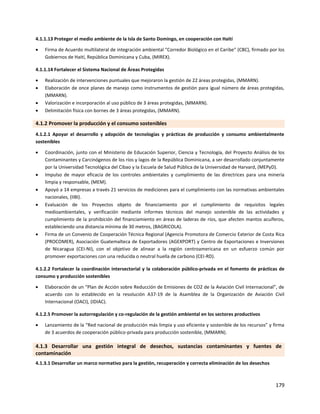 179
4.1.1.13 Proteger el medio ambiente de la Isla de Santo Domingo, en cooperación con Haití
 Firma de Acuerdo multilateral de integración ambiental "Corredor Biológico en el Caribe" (CBC), firmado por los
Gobiernos de Haití, República Dominicana y Cuba, (MIREX).
4.1.1.14 Fortalecer el Sistema Nacional de Áreas Protegidas
 Realización de intervenciones puntuales que mejoraron la gestión de 22 áreas protegidas, (MMARN).
 Elaboración de once planes de manejo como instrumentos de gestión para igual número de áreas protegidas,
(MMARN).
 Valorización e incorporación al uso público de 3 áreas protegidas, (MMARN).
 Delimitación física con bornes de 3 áreas protegidas, (MMARN).
4.1.2 Promover la producción y el consumo sostenibles
4.1.2.1 Apoyar el desarrollo y adopción de tecnologías y prácticas de producción y consumo ambientalmente
sostenibles
 Coordinación, junto con el Ministerio de Educación Superior, Ciencia y Tecnología, del Proyecto Análisis de los
Contaminantes y Carcinógenos de los ríos y lagos de la República Dominicana, a ser desarrollado conjuntamente
por la Universidad Tecnológica del Cibao y la Escuela de Salud Pública de la Universidad de Harvard, (MEPyD).
 Impulso de mayor eficacia de los controles ambientales y cumplimiento de las directrices para una minería
limpia y responsable, (MEM).
 Apoyó a 14 empresas a través 21 servicios de mediciones para el cumplimiento con las normativas ambientales
nacionales, (IIBI).
 Evaluación de los Proyectos objeto de financiamiento por el cumplimiento de requisitos legales
medioambientales, y verificación mediante informes técnicos del manejo sostenible de las actividades y
cumplimiento de la prohibición del financiamiento en áreas de laderas de ríos, que afecten mantos acuíferos,
estableciendo una distancia mínima de 30 metros, (BAGRICOLA).
 Firma de un Convenio de Cooperación Técnica Regional (Agencia Promotora de Comercio Exterior de Costa Rica
(PROCOMER), Asociación Guatemalteca de Exportadores (AGEXPORT) y Centro de Exportaciones e Inversiones
de Nicaragua (CEI-NI), con el objetivo de alinear a la región centroamericana en un esfuerzo común por
promover exportaciones con una reducida o neutral huella de carbono (CEI-RD).
4.1.2.2 Fortalecer la coordinación intersectorial y la colaboración público-privada en el fomento de prácticas de
consumo y producción sostenibles
 Elaboración de un “Plan de Acción sobre Reducción de Emisiones de CO2 de la Aviación Civil Internacional”, de
acuerdo con lo establecido en la resolución A37-19 de la Asamblea de la Organización de Aviación Civil
Internacional (OACI), (IDIAC).
4.1.2.5 Promover la autorregulación y co-regulación de la gestión ambiental en los sectores productivos
 Lanzamiento de la “Red nacional de producción más limpia y uso eficiente y sostenible de los recursos” y firma
de 3 acuerdos de cooperación público-privada para producción sostenible, (MMARN).
4.1.3 Desarrollar una gestión integral de desechos, sustancias contaminantes y fuentes de
contaminación
4.1.3.1 Desarrollar un marco normativo para la gestión, recuperación y correcta eliminación de los desechos
 