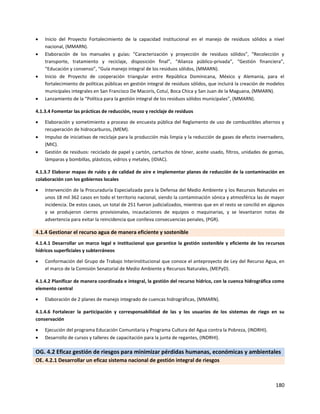 180
 Inicio del Proyecto Fortalecimiento de la capacidad institucional en el manejo de residuos sólidos a nivel
nacional, (MMARN).
 Elaboración de los manuales y guías: “Caracterización y proyección de residuos sólidos”, “Recolección y
transporte, tratamiento y reciclaje, disposición final”, “Alianza público-privada”, “Gestión financiera”,
“Educación y consenso”, “Guía manejo integral de los residuos sólidos, (MMARN).
 Inicio de Proyecto de cooperación triangular entre República Dominicana, México y Alemania, para el
fortalecimiento de políticas públicas en gestión integral de residuos sólidos, que incluirá la creación de modelos
municipales integrales en San Francisco De Macorís, Cotuí, Boca Chica y San Juan de la Maguana, (MMARN).
 Lanzamiento de la “Política para la gestión integral de los residuos sólidos municipales”, (MMARN).
4.1.3.4 Fomentar las prácticas de reducción, reuso y reciclaje de residuos
 Elaboración y sometimiento a proceso de encuesta pública del Reglamento de uso de combustibles alternos y
recuperación de hidrocarburos, (MEM).
 Impulso de iniciativas de reciclaje para la producción más limpia y la reducción de gases de efecto invernadero,
(MIC).
 Gestión de residuos: reciclado de papel y cartón, cartuchos de tóner, aceite usado, filtros, unidades de gomas,
lámparas y bombillas, plásticos, vidrios y metales, (IDIAC).
4.1.3.7 Elaborar mapas de ruido y de calidad de aire e implementar planes de reducción de la contaminación en
colaboración con los gobiernos locales
 Intervención de la Procuraduría Especializada para la Defensa del Medio Ambiente y los Recursos Naturales en
unos 18 mil 362 casos en todo el territorio nacional, siendo la contaminación sónica y atmosférica las de mayor
incidencia. De estos casos, un total de 251 fueron judicializados, mientras que en el resto se concilió en algunos
y se produjeron cierres provisionales, incautaciones de equipos o maquinarias, y se levantaron notas de
advertencia para evitar la reincidencia que conlleva consecuencias penales, (PGR).
4.1.4 Gestionar el recurso agua de manera eficiente y sostenible
4.1.4.1 Desarrollar un marco legal e institucional que garantice la gestión sostenible y eficiente de los recursos
hídricos superficiales y subterráneos
 Conformación del Grupo de Trabajo Interinstitucional que conoce el anteproyecto de Ley del Recurso Agua, en
el marco de la Comisión Senatorial de Medio Ambiente y Recursos Naturales, (MEPyD).
4.1.4.2 Planificar de manera coordinada e integral, la gestión del recurso hídrico, con la cuenca hidrográfica como
elemento central
 Elaboración de 2 planes de manejo integrado de cuencas hidrográficas, (MMARN).
4.1.4.6 Fortalecer la participación y corresponsabilidad de las y los usuarios de los sistemas de riego en su
conservación
 Ejecución del programa Educación Comunitaria y Programa Cultura del Agua contra la Pobreza, (INDRHI).
 Desarrollo de cursos y talleres de capacitación para la junta de regantes, (INDRHI).
OG. 4.2 Eficaz gestión de riesgos para minimizar pérdidas humanas, económicas y ambientales
OE. 4.2.1 Desarrollar un eficaz sistema nacional de gestión integral de riesgos
 