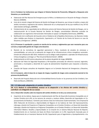 181
4.2.1.1 Fortalecer las instituciones que integran el Sistema Nacional de Prevención, Mitigación y Respuesta ante
Desastres y su coordinación
 Elaboración del Plan Nacional de Emergencia para la Niñez y la Adolescencia en Situación de Riesgo o Desastre
Natural, (CONANI).
 Inicio de Ia revisión integral del Sistema de Gestión de Riesgos de Desastres, que incluye el análisis y mejora del
ámbito normativo y regulatorio del sistema. Elaboración de un anteproyecto de ley que modifica Ia ley 147-02
sobre Gestión de Riesgos, (MINPRE).
 Fortalecimiento de las capacidades de los diferentes actores del Sistema Nacional de Gestión de Riesgos, con Ia
reestructuración de Ia Escuela Nacional de Gestión de Riesgos, concertándose diferentes acuerdos de
colaboración con organismos internacionales interesados en apoyar a Ia República Dominicana, (MINPRE).
 Notificación de la ratificación del Acuerdo entre el Gobierno de la República Dominicana y las Naciones Unidas
sobre medidas para Acelerar la Importación, Exportación y el Tránsito de los Envíos de Socorro en caso de
Desastres y Emergencias", (MIREX).
4.2.1.3 Promover la aprobación y puesta en marcha de las normas y reglamentos que sean necesarios para una
correcta y responsable gestión de riesgos ante desastres
 Revisión de las normativas de seguridad operacional y física, resultante de estudios de amenazas y
vulnerabilidades, así como de la evaluación de riesgos de las infraestructuras críticas energéticas nacionales.
Emisión de la Resolución 002-2014, mediante la cual se obliga a todo propietario u operador de Infraestructuras
Críticas Energéticas a entregar un “Plan Anual de Mantenimiento”, (MEM).
 Implementación en 623 centros educativos de los planes de gestión de riesgo, (MINERD).
 Aplicación del Índice de Seguridad Hospitalaria a 49 hospitales priorizados de referencia nacional, regionales,
provinciales y municipales y desarrollo de 3 guías de planeamiento hospitalario para respuesta a desastres,
(MSP).
 Creación del Equipo consultivo de Hospitales Seguros en la Comisión Nacional de Emergencias y Desastres,
(MSP).
4.2.1.6 Incorporar, sobre la base de un mapeo de riesgos, la gestión de riesgos como componente esencial en los
procesos de planificación
 Desarrollo del Proyecto Reducción de la Vulnerabilidad Sísmica Escolar en las provincias de San Cristóbal y San
Pedro de Macorís, (ONESVIE).
OG. 4.3 Adecuada adaptación al cambio climático
OE. 4.3.1 Reducir la vulnerabilidad, avanzar en la adaptación a los efectos del cambio climático y
contribuir a la mitigación de sus causas
4.3.1.1 Desarrollar estudios sobre los impactos del cambio climático en la isla y sus consecuencias
 Impartición de los talleres: Apoyo para la implementación del Plan de Desarrollo Económico Compatible con el
Cambio Climático de la RD, en los sectores de cemento y residuos sólidos; Desarrollo de Capacidades en Co-
procesamiento de Residuos / Cemento para Actores Clave de Instituciones Gubernamentales; Foro Empresarial
2014: Reducción de Emisiones y Oportunidades de Negocio en las Cadenas de Valor del Coprocesamiento;
Liderazgo y Gestión de Proyectos en Programas Compatibles con el Cambio Climático y el Desarrollo Sostenible;
Liderazgo y Gestión de Proyectos en Programas Compatibles con el Cambio Climático y el Desarrollo Sostenible;
Information Matters: Desafíos y Oportunidades en la Creación de un Sistema Robusto Nacional de Reporte;
Establecimiento de un Inventario de Gases de Efecto Invernadero en la RD; Capacitación Avanzada para el
Establecimiento de un Inventario Nacional de GEI; Capacitación para el Seguimiento y Acompañamiento a los
 