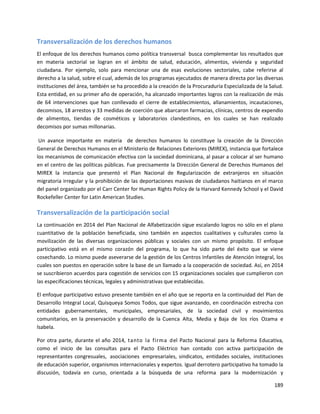 189
Transversalización de los derechos humanos
El enfoque de los derechos humanos como política transversal busca complementar los resultados que
en materia sectorial se logran en el ámbito de salud, educación, alimentos, vivienda y seguridad
ciudadana. Por ejemplo, solo para mencionar una de esas evoluciones sectoriales, cabe referirse al
derecho a la salud, sobre el cual, además de los programas ejecutados de manera directa por las diversas
instituciones del área, también se ha procedido a la creación de la Procuraduría Especializada de la Salud.
Esta entidad, en su primer año de operación, ha alcanzado importantes logros con la realización de más
de 64 intervenciones que han conllevado el cierre de establecimientos, allanamientos, incautaciones,
decomisos, 18 arrestos y 33 medidas de coerción que abarcaron farmacias, clínicas, centros de expendio
de alimentos, tiendas de cosméticos y laboratorios clandestinos, en los cuales se han realizado
decomisos por sumas millonarias.
Un avance importante en materia de derechos humanos lo constituye la creación de la Dirección
General de Derechos Humanos en el Ministerio de Relaciones Exteriores (MIREX), instancia que fortalece
los mecanismos de comunicación efectiva con la sociedad dominicana, al pasar a colocar al ser humano
en el centro de las políticas públicas. Fue precisamente la Dirección General de Derechos Humanos del
MIREX la instancia que presentó el Plan Nacional de Regularización de extranjeros en situación
migratoria irregular y la prohibición de las deportaciones masivas de ciudadanos haitianos en el marco
del panel organizado por el Carr Center for Human Rights Policy de la Harvard Kennedy School y el David
Rockefeller Center for Latin American Studies.
Transversalización de la participación social
La continuación en 2014 del Plan Nacional de Alfabetización sigue escalando logros no sólo en el plano
cuantitativo de la población beneficiada, sino también en aspectos cualitativos y culturales como la
movilización de las diversas organizaciones públicas y sociales con un mismo propósito. El enfoque
participativo está en el mismo corazón del programa, lo que ha sido parte del éxito que se viene
cosechando. Lo mismo puede aseverarse de la gestión de los Centros Infantiles de Atención Integral, los
cuales son puestos en operación sobre la base de un llamado a la cooperación de sociedad. Así, en 2014
se suscribieron acuerdos para cogestión de servicios con 15 organizaciones sociales que cumplieron con
las especificaciones técnicas, legales y administrativas que establecidas.
El enfoque participativo estuvo presente también en el año que se reporta en la continuidad del Plan de
Desarrollo Integral Local, Quisqueya Somos Todos, que sigue avanzando, en coordinación estrecha con
entidades gubernamentales, municipales, empresariales, de la sociedad civil y movimientos
comunitarios, en la preservación y desarrollo de la Cuenca Alta, Media y Baja de los ríos Ozama e
lsabela.
Por otra parte, durante el año 2014, tanto la firma del Pacto Nacional para la Reforma Educativa,
como el inicio de las consultas para el Pacto Eléctrico han contado con activa participación de
representantes congresuales, asociaciones empresariales, sindicatos, entidades sociales, instituciones
de educación superior, organismos internacionales y expertos. Igual derrotero participativo ha tomado la
discusión, todavía en curso, orientada a la búsqueda de una reforma para la modernización y
 