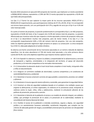 193
Durante 2014 estuvieron en ejecución 819 proyectos de inversión, que implicaron un monto ascendente
a RD$66,549.82 millones, equivalente a 2.39% del PIB. El monto ejecutado fue equivalente a 93.4% del
que había sido presupuestado.
Los Ejes 3 y 2 fueron los que captaron la mayor parte de los recursos ejecutados: RD$31,377.65 y
RD$29,243.42 respectivamente, para participaciones relativas de 47.1% y 44.3%. Al Eje 1 le correspondió
una tercera lejana posición, con una participación de 4.7% y seguido de cerca por el Eje 4 con 4.3% del
valor total ejecutado.
En cuanto al número de proyectos, la posición predominante le correspondió al Eje 2, con 465 proyectos,
equivalente al 56.8% del total; el Eje 3 acaparó otro 31.9% del número total de proyectos. La posición
diferenciada que muestran estos dos ejes respecto a monto ejecutado y número de proyectos indica que
en el Eje 2 se desarrollaron muchos más proyectos, pero de menor monto. A los Ejes 4 y 1 les
correspondió respectivamente 6.8% y 4.5% del número total de proyectos. Con una sola excepción,
todos los objetivos generales registraron algún proyecto en apoyo a su consecución. La única excepción
fue el OG 4.3, Adecuada adaptación al cambio climático.
Se observa una fuerte concentración de las inversiones ejecutadas en un número reducido de objetivos
específicos: tres de estos absorbieron el 73% del monto total ejecutado, y los ocho primeros dieron
cuenta del 92.4%. Esos ocho objetivos específicos que mayores montos captaron fueron:
 OE 3.3.6 Expandir la cobertura y mejorar la calidad y competitividad de la infraestructura y servicios
de transporte y logística, orientándolos a la integración del territorio, al apoyo del desarrollo
productivo y a la inserción competitiva en los mercados internacionales.
 2.1.2 Universalizar la educación desde el nivel inicial hasta completar el nivel medio, incluyendo niños
y niñas sin documentación.
 3.2.1 Asegurar un suministro confiable de electricidad, a precios competitivos y en condiciones de
sostenibilidad financiera y ambiental.
 2.5.2 Garantizar el acceso universal a servicios de agua potable y saneamiento, provistos con calidad
y eficiencia.
 4.1.4 Gestionar el recurso agua de manera eficiente y sostenible, para garantizar la seguridad hídrica.
 1.2.2 Construir un clima de seguridad ciudadana basado en el combate a las múltiples causas que
originan la delincuencia, el crimen organizado y la violencia en la convivencia social, incluyendo la
violencia contra la mujer, niños, niñas y adolescentes, mediante la articulación eficiente de las
políticas de prevención, persecución y sanción.
 2.2.1 Garantizar el derecho de la población al acceso a un modelo de atención integral, con calidad y
calidez, que privilegie la promoción de la salud y la prevención de la enfermedad, mediante la
consolidación del Sistema Nacional de Salud.
 2.5.1 Facilitar el acceso de la población a viviendas económicas, seguras y dignas, con seguridad
jurídica y en asentamientos humanos sostenibles, socialmente integrados, que cumplan con los
criterios de adecuada gestión de riesgos y accesibilidad universal para las personas con discapacidad
físico motora.
 