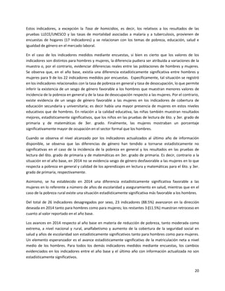 20
Estos indicadores, a excepción la Tasa de homicidios, es decir, los relativos a los resultados de las
pruebas LLECE/UNESCO y las tasas de mortalidad asociadas a malaria y a tuberculosis, provienen de
encuestas de hogares (17 indicadores) y se relacionan con los temas de pobreza, educación, salud e
igualdad de género en el mercado laboral.
En el caso de los indicadores medidos mediante encuestas, si bien es cierto que los valores de los
indicadores son distintos para hombres y mujeres, la diferencia pudiera ser atribuida a variaciones de la
muestra o, por el contrario, evidenciar diferencias reales entre las poblaciones de hombres y mujeres.
Se observa que, en el año base, existía una diferencia estadísticamente significativa entre hombres y
mujeres para 9 de los 22 indicadores medidos por encuestas. Específicamente, tal situación se registró
en los indicadores relacionados con la tasa de pobreza en general y tasa de desocupación, lo que permite
inferir la existencia de un sesgo de género favorable a los hombres que muestran menores valores de
incidencia de la pobreza en general y de la tasa de desocupación respecto a las mujeres. Por el contrario,
existe evidencia de un sesgo de género favorable a las mujeres en los indicadores de cobertura de
educación secundaria y universitaria; es decir había una mayor presencia de mujeres en estos niveles
educativos que de hombres. En relación a la calidad educativa, las niñas también muestran resultados
mejores, estadísticamente significativos, que los niños en las pruebas de lectura de 6to. y 3er. grado de
primaria y de matemáticas de 3er. grado. Finalmente, las mujeres mostraban un porcentaje
significativamente mayor de ocupación en el sector formal que los hombres.
Cuando se observa el nivel alcanzado por los indicadores actualizados al último año de información
disponible, se observa que las diferencias de género han tendido a tornarse estadísticamente no
significativas en el caso de la incidencia de la pobreza en general y los resultados en las pruebas de
lectura del 6to. grado de primaria y de matemáticas en 3er. grado de primaria. Es decir, contrario a la
situación en el año base, en 2014 no se evidencia sesgo de género desfavorable a las mujeres en lo que
respecta a pobreza en general y calidad de los aprendizajes en lectura y matemáticas para el 6to. y 3er.
grado de primaria, respectivamente.
Asimismo, se ha establecido en 2014 una diferencia estadísticamente significativa favorable a las
mujeres en lo referente a número de años de escolaridad y aseguramiento en salud, mientras que en el
caso de la pobreza rural existe una situación estadísticamente significativa más favorable a los hombres.
Del total de 26 indicadores desagregados por sexo, 23 indicadores (88.5%) avanzaron en la dirección
deseada en 2014 tanto para hombres como para mujeres; los restantes 3 (11.5%) muestran retroceso en
cuanto al valor reportado en el año base.
Los avances en 2014 respecto al año base en materia de reducción de pobreza, tanto moderada como
extrema, a nivel nacional y rural, analfabetismo y aumento de la cobertura de la seguridad social en
salud y años de escolaridad son estadísticamente significativos tanto para hombres como para mujeres.
Un elemento esperanzador es el avance estadísticamente significativo de la matriculación neta a nivel
medio de los hombres. Para todos los demás indicadores medidos mediante encuestas, los cambios
evidenciados en los indicadores entre el año base y el último año con información actualizada no son
estadísticamente significativos.
 