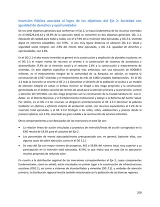 200
Inversión Pública asociada al logro de los objetivos del Eje 2: Sociedad con
igualdad de derechos y oportunidades
De los siete objetivos generales que conforman el Eje 2, la masa fundamental de los recursos invertidos
en él (RD$29,243.42 y 43.9% de la ejecución total) se concentró en dos objetivos generales: OG. 2.1,
Educación de calidad para todos y todas, con el 27.9% de la inversión total ejecutada, y OG 2.5, Vivienda
digna en entornos saludables, con 9.9%. A una muy lejana distancia se ubicaron OG 2.2, Salud y
seguridad social integral, con 2.9% del monto total ejecutado, y OG 2.3, Igualdad de derechos y
oportunidades, con 2.6%.
En el OG 2.1 el alto monto invertido se generó en la construcción y ampliación de planteles escolares; en
el OG 2.5 el mayor monto de recursos se orientó a la construcción de sistemas de acueductos y
alcantarillados (7.4% de la inversión total) y el restante 2.6% a la construcción y mejoramiento de
viviendas. En este objetivo específico el proyecto más ambicioso, con una ejecución de RD$689.5
millones, es el mejoramiento integral de la comunidad de La Barquita; en adición, se reporta la
construcción de 2,927 viviendas y el mejoramiento de más de 3,000 unidades habitacionales. En el OG
2.2 toda la inversión se orientó al OE 2.1.1 Garantizar el derecho de la población al acceso a un modelo
de atención integral en salud; el énfasis inversor se dirigió a dos mega proyectos y la construcción
generalizada en el ámbito nacional de centros de salud para la atención primaria y la prevención, control
y atención del VIH-SIDA. Los dos mega proyectos son la construcción de la Ciudad Sanitaria Dr. Luis E.
Aybar, en el Distrito Nacional, y el Fortalecimiento-Institucional y Apoyo a la Reforma del Sector Salud.
Por último, en el OG 2.3 los recursos se dirigieron prioritariamente al OE 2.3.3 Disminuir la pobreza
mediante un efectivo y eficiente sistema de protección social, con recursos equivalentes al 1.2% de la
inversión total ejecutada, y al OE 2.3.4 Proteger a los niños, niñas, adolescentes y jóvenes desde la
primera infancia, con 1.4%, orientado en gran medida a la construcción de estancia infantiles.
Otros comportamientos a ser destacados de las inversiones en este Eje son:
 La relación líneas de acción vinculadas a proyectos de inversión/líneas de acción consignadas en la
END resulta de 18.3% para el conjunto del Eje 2.
 Los porcentajes de monto ejecutado/monto presupuestado son, en general, bastante altos, con
algunos casos de sobre ejecución, como en el OE 2.2.1
 Se trata del Eje con mayor número de proyectos, 465 o 56.8% del número total, muy superior a su
participación en la inversión total ejecutada, 43.9%, lo que indica que en este Eje se ejecutaron
muchos proyectos de reducido valor.
En cuanto a la distribución regional de las inversiones correspondientes al Eje 2, cuyos componentes
fundamentales, como se señaló, están vinculados en primer lugar a la construcción de infraestructuras
escolares (OG2.1), así como a sistemas de alcantarillados y viviendas (OG 2.5), y unidades de atención
primaria, la distribución regional resulta también relacionada con la población de las diversas regiones.
 