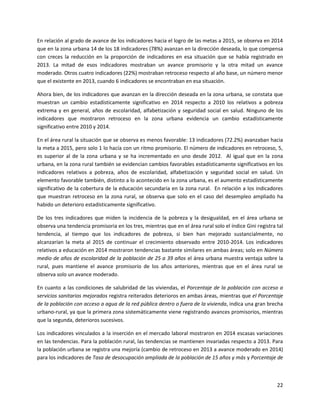 22
En relación al grado de avance de los indicadores hacia el logro de las metas a 2015, se observa en 2014
que en la zona urbana 14 de los 18 indicadores (78%) avanzan en la dirección deseada, lo que compensa
con creces la reducción en la proporción de indicadores en esa situación que se había registrado en
2013. La mitad de esos indicadores mostraban un avance promisorio y la otra mitad un avance
moderado. Otros cuatro indicadores (22%) mostraban retroceso respecto al año base, un número menor
que el existente en 2013, cuando 6 indicadores se encontraban en esa situación.
Ahora bien, de los indicadores que avanzan en la dirección deseada en la zona urbana, se constata que
muestran un cambio estadísticamente significativo en 2014 respecto a 2010 los relativos a pobreza
extrema y en general, años de escolaridad, alfabetización y seguridad social en salud. Ninguno de los
indicadores que mostraron retroceso en la zona urbana evidencia un cambio estadísticamente
significativo entre 2010 y 2014.
En el área rural la situación que se observa es menos favorable: 13 indicadores (72.2%) avanzaban hacia
la meta a 2015, pero solo 1 lo hacía con un ritmo promisorio. El número de indicadores en retroceso, 5,
es superior al de la zona urbana y se ha incrementado en uno desde 2012. Al igual que en la zona
urbana, en la zona rural también se evidencian cambios favorables estadísticamente significativos en los
indicadores relativos a pobreza, años de escolaridad, alfabetización y seguridad social en salud. Un
elemento favorable también, distinto a lo acontecido en la zona urbana, es el aumento estadísticamente
significativo de la cobertura de la educación secundaria en la zona rural. En relación a los indicadores
que muestran retroceso en la zona rural, se observa que solo en el caso del desempleo ampliado ha
habido un deterioro estadísticamente significativo.
De los tres indicadores que miden la incidencia de la pobreza y la desigualdad, en el área urbana se
observa una tendencia promisoria en los tres, mientras que en el área rural solo el índice Gini registra tal
tendencia, al tiempo que los indicadores de pobreza, si bien han mejorado sustancialmente, no
alcanzarían la meta al 2015 de continuar el crecimiento observado entre 2010-2014. Los indicadores
relativos a educación en 2014 mostraron tendencias bastante similares en ambas áreas; solo en Número
medio de años de escolaridad de la población de 25 a 39 años el área urbana muestra ventaja sobre la
rural, pues mantiene el avance promisorio de los años anteriores, mientras que en el área rural se
observa solo un avance moderado.
En cuanto a las condiciones de salubridad de las viviendas, el Porcentaje de la población con acceso a
servicios sanitarios mejorados registra reiterados deterioros en ambas áreas, mientras que el Porcentaje
de la población con acceso a agua de la red pública dentro o fuera de la vivienda, indica una gran brecha
urbano-rural, ya que la primera zona sistemáticamente viene registrando avances promisorios, mientras
que la segunda, deterioros sucesivos.
Los indicadores vinculados a la inserción en el mercado laboral mostraron en 2014 escasas variaciones
en las tendencias. Para la población rural, las tendencias se mantienen invariadas respecto a 2013. Para
la población urbana se registra una mejoría (cambio de retroceso en 2013 a avance moderado en 2014)
para los indicadores de Tasa de desocupación ampliada de la población de 15 años y más y Porcentaje de
 