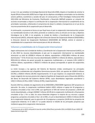 229
La Ley 1-12, que establece la Estrategia Nacional de Desarrollo (END), dispone el mandato de orientar la
Ayuda Oficial al Desarrollo (AOD) hacia el logro de los objetivos estratégicos concertados con los distintos
actores políticos, económicos y sociales del país. En consecuencia, el Plan Estratégico Institucional (PEI)
2013-2016 del Ministerio de Economía, Planificación y Desarrollo (MEPyD) propone un conjunto de
acciones encaminadas a mejorar la contribución de la cooperación internacional al cumplimiento de las
prioridades nacionales, enfatizando el compromiso de elevar la calidad y transparencia en el uso de los
recursos provenientes de la cooperación para el desarrollo.
A continuación, se presenta la forma en que fluyó hacia el país la cooperación internacional de carácter
no reembolsable durante el año 2014, poniendo en evidencia cómo se articuló con los Ejes y Objetivos
Estratégicos de la END. A tal propósito, la Unidad de Análisis y Coordinación de la Cooperación
Internacional (UACCI), utilizando registros de la Dirección General de Cooperación Bilateral (DIGECOOB) y
la Dirección General de Cooperación Multilateral (DIGECOOM) del MEPyD, estimó el volumen y
modalidades de la cooperación internacional para el año de referencia.
Volumen y modalidades de la Cooperación Internacional
Según estimaciones de la Unidad de Análisis y Coordinación de la Cooperación Internacional (UACCI), en
el año 2014 los recursos desembolsados al país por la cooperación internacional no reembolsable
alcanzaron un total de USD$82.4 millones de dólares, equivalentes a RD$3,580.4 millones de pesos
dominicanos.11
El 91.1% de esos recursos desembolsados (USD$75.1 millones de dólares, equivalentes a
RD$3,263.16 millones de pesos) procedió de organismos multilaterales y el restante 8.9% (USD$7.3
millones dólares, equivalentes a RD$317.3 millones de pesos) correspondió al aporte de cooperantes
bilaterales.
La Unión Europea y las agencias del Sistema de Naciones Unidas constituyeron los principales
cooperantes multilaterales de la República Dominicana durante 2014, con aportes de US$44.0 millones
(53.4%) y US$30.0 millones (36.4%) respectivamente. En lo que respecta a la cooperación bilateral, la
mayor erogación de recursos provino de la Agencia Española de Cooperación para el Desarrollo (AECID) y
del Banco de Desarrollo del Gobierno Alemán (KFW), cuyos desembolsos registrados ascendieron a
US$3.5 millones (4.3%) y US$0.7 millones (0.9%), respectivamente.
Durante 2014 las unidades de seguimiento de las DIGECOOB y DIGECOOM registraron 207 proyectos en
ejecución. De estos, la cooperación multilateral dedicó US$21 millones al apoyo de 43 programas y
proyectos vinculados al Eje 2 de la END, que significaron el 43% del número de proyectos y 28.0% del
monto desembolsado, y otorgó USD$48.7 millones (65.0% de la cooperación multilateral) a 26 proyectos
vinculados al Eje 1. Por su lado, los socios bilaterales dirigieron la mayoría de sus recursos a apoyar
programas y proyectos vinculados el Eje 1 de la END, al cual se desembolsaron USD$1.9 millones (42.0%
de la cooperación bilateral), para la ejecución de 14 programas y proyectos (14.0% de los proyectos de
cooperación bilateral). En la tabla V.7 se puede observar el detalle de los principales proyectos que
recibieron apoyo de la cooperación internacional.
11
Estimaciones de la UACCI utilizando la tasa de cambio (Dólar/Peso) promedio 2014, de RD$43.45 por USD$1.00
(www.bancentral.gov.do)
 