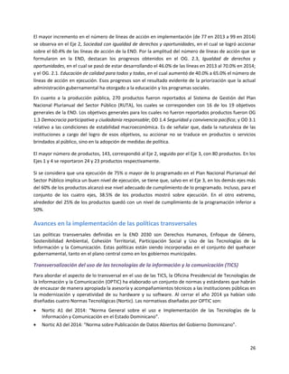 26
El mayor incremento en el número de líneas de acción en implementación (de 77 en 2013 a 99 en 2014)
se observa en el Eje 2, Sociedad con igualdad de derechos y oportunidades, en el cual se logró accionar
sobre el 60.4% de las líneas de acción de la END. Por la amplitud del número de líneas de acción que se
formularon en la END, destacan los progresos obtenidos en el OG. 2.3, Igualdad de derechos y
oportunidades, en el cual se pasó de estar desarrollando el 46.0% de las líneas en 2013 al 70.0% en 2014;
y el OG. 2.1. Educación de calidad para todos y todas, en el cual aumentó de 40.0% a 65.0% el número de
líneas de acción en ejecución. Esos progresos son el resultado evidente de la priorización que la actual
administración gubernamental ha otorgado a la educación y los programas sociales.
En cuanto a la producción pública, 270 productos fueron reportados al Sistema de Gestión del Plan
Nacional Plurianual del Sector Público (RUTA), los cuales se corresponden con 16 de los 19 objetivos
generales de la END. Los objetivos generales para los cuales no fueron reportados productos fueron OG
1.3 Democracia participativa y ciudadanía responsable; OD 1.4 Seguridad y convivencia pacífica; y OD 3.1
relativo a las condiciones de estabilidad macroeconómica. Es de señalar que, dada la naturaleza de las
instituciones a cargo del logro de esos objetivos, su accionar no se traduce en productos o servicios
brindados al público, sino en la adopción de medidas de política.
El mayor número de productos, 143, correspondió al Eje 2, seguido por el Eje 3, con 80 productos. En los
Ejes 1 y 4 se reportaron 24 y 23 productos respectivamente.
Si se considera que una ejecución de 75% o mayor de lo programado en el Plan Nacional Plurianual del
Sector Público implica un buen nivel de ejecución, se tiene que, salvo en el Eje 3, en los demás ejes más
del 60% de los productos alcanzó ese nivel adecuado de cumplimiento de lo programado. Incluso, para el
conjunto de los cuatro ejes, 38.5% de los productos mostró sobre ejecución. En el otro extremo,
alrededor del 25% de los productos quedó con un nivel de cumplimiento de la programación inferior a
50%.
Avances en la implementación de las políticas transversales
Las políticas transversales definidas en la END 2030 son Derechos Humanos, Enfoque de Género,
Sostenibilidad Ambiental, Cohesión Territorial, Participación Social y Uso de las Tecnologías de la
Información y la Comunicación. Estas políticas están siendo incorporadas en el conjunto del quehacer
gubernamental, tanto en el plano central como en los gobiernos municipales.
Transversalización del uso de las tecnologías de la información y la comunicación (TICS)
Para abordar el aspecto de lo transversal en el uso de las TICS, la Oficina Presidencial de Tecnologías de
la Información y la Comunicación (OPTIC) ha elaborado un conjunto de normas y estándares que habrán
de encauzar de manera apropiada la asesoría y acompañamientos técnicos a las instituciones públicas en
la modernización y operatividad de su hardware y su software. Al cerrar el año 2014 ya habían sido
diseñadas cuatro Normas Tecnológicas (Nortic). Las normativas diseñadas por OPTIC son:
 Nortic A1 del 2014: “Norma General sobre el uso e Implementación de las Tecnologías de la
Información y Comunicación en el Estado Dominicano”.
 Nortic A3 del 2014: “Norma sobre Publicación de Datos Abiertos del Gobierno Dominicano”.
 