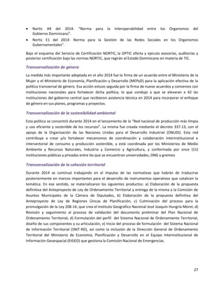 27
 Nortic A4 del 2014: “Norma para la Interoperabilidad entre los Organismos del
Gobierno Dominicano”.
 Nortic E1 del 2014: Norma para la Gestión de las Redes Sociales en los Organismos
Gubernamentales”.
Bajo el esquema del Servicio de Certificación NORTIC, la OPTIC oferta y ejecuta asesorías, auditorías y
posterior certificación bajo las normas NORTIC, que regirán al Estado Dominicano en materia de TIC.
Transversalización de género
La medida más importante adoptada en el año 2014 fue la firma de un acuerdo entre el Ministerio de la
Mujer y el Ministerio de Economía, Planificación y Desarrollo (MEPyD) para la aplicación efectiva de la
política transversal de género. Esa acción estuvo seguida por la firma de nueve acuerdos y convenios con
instituciones nacionales para fortalecer dicha política, lo que condujo a que se elevaran a 42 las
instituciones del gobierno central que recibieron asistencia técnica en 2014 para incorporar el enfoque
de género en sus planes, programas y proyectos.
Transversalización de la sostenibilidad ambiental
Esta política se concentró durante 2014 en el lanzamiento de la “Red nacional de producción más limpia
y uso eficiente y sostenible de los recursos”. La misma fue creada mediante el decreto 337-13, con el
apoyo de la Organización de las Naciones Unidas para el Desarrollo Industrial (ONUDI). Esta red
contribuye a crear y/o fortalecer mecanismos de coordinación y colaboración interinstitucional e
intersectorial de consumo y producción sostenible, y está coordinada por los Ministerios de Medio
Ambiente y Recursos Naturales, Industria y Comercio y Agricultura, y conformada por once (11)
instituciones públicas y privadas entre las que se encuentran universidades, ONG y gremios
Transversalización de la cohesión territorial
Durante 2014 se continuó trabajando en el impulso de las normativas que habrán de traducirse
posteriormente en marcos importantes para el desarrollo de instrumentos operativos que catalicen la
temática. En ese sentido, se materializaron los siguientes productos: a) Elaboración de la propuesta
definitiva del Anteproyecto de Ley de Ordenamiento Territorial y entrega de la misma a la Comisión de
Asuntos Municipales de la Cámara de Diputados, b) Elaboración de la propuesta definitiva del
Anteproyecto de Ley de Regiones Únicas de Planificación, c) Culminación del proceso para la
promulgación de la Ley 208-14, que crea el Instituto Geográfico Nacional José Joaquín Hungría Morel, d)
Revisión y seguimiento al proceso de validación del documento preliminar del Plan Nacional de
Ordenamiento Territorial, d) Formulación del perfil del Sistema Nacional de Ordenamiento Territorial,
diseño de sus componentes y su articulación, e) Inicio del proceso de formulación del Sistema Nacional
de Información Territorial (SNIT-RD), así como la inclusión de la Dirección General de Ordenamiento
Territorial del Ministerio de Economía, Planificación y Desarrollo en el Equipo Interinstitucional de
Información Geoespacial (EIGEO) que gestiona la Comisión Nacional de Emergencias.
 