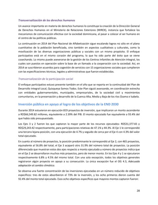 28
Transversalización de los derechos humanos
Un avance importante en materia de derechos humanos lo constituye la creación de la Dirección General
de Derechos Humanos en el Ministerio de Relaciones Exteriores (MIREX), instancia que fortalece los
mecanismos de comunicación efectiva con la sociedad dominicana, al pasar a colocar al ser humano en
el centro de las políticas públicas.
La continuación en 2014 del Plan Nacional de Alfabetización sigue escalando logros no sólo en el plano
cuantitativo de la población beneficiada, sino también en aspectos cualitativos y culturales, como la
movilización de las diversas organizaciones públicas y sociales con un mismo propósito. El enfoque
participativo está en el mismo corazón del programa, lo que ha sido parte del éxito que se viene
cosechando. Lo mismo puede aseverarse de la gestión de los Centros Infantiles de Atención Integral, los
cuales son puestos en operación sobre la base de un llamado a la cooperación con la sociedad. Así, en
2014 se suscribieron acuerdos para cogestión de servicios con 15 organizaciones sociales que cumplieron
con las especificaciones técnicas, legales y administrativas que fueron establecidas.
Transversalización de la participación social
El enfoque participativo estuvo presente también en el año que se reporta en la continuidad del Plan de
Desarrollo Integral Local, Quisqueya Somos Todos. Este Plan siguió avanzando, en coordinación estrecha
con entidades gubernamentales, municipales, empresariales, de la sociedad civil y movimientos
comunitarios, en la preservación y desarrollo de la Cuenca Alta, Media y Baja de los ríos Ozama e lsabela.
Inversión pública en apoyo al logro de los objetivos de la END 2030
Durante 2014 estuvieron en ejecución 819 proyectos de inversión, que implicaron un monto ascendente
a RD$66,549.82 millones, equivalente a 2.39% del PIB. El monto ejecutado fue equivalente a 93.4% del
que había sido presupuestado.
Los Ejes 3 y 2 fueron los que captaron la mayor parte de los recursos ejecutados: RD$31,377.65 y
RD$29,243.42 respectivamente, para participaciones relativas de 47.1% y 44.3%. Al Eje 1 le correspondió
una tercera lejana posición, con una ejecución de 4.7% y seguido de cerca por el Eje 4 con 4.3% del valor
total ejecutado.
En cuanto al número de proyectos, la posición predominante le correspondió al Eje 2, con 465 proyectos,
equivalente al 56.8% del total; el Eje 3 acaparó otro 31.9% del número total de proyectos. La posición
diferenciada que muestran estos dos ejes respecto a monto ejecutado y número de proyectos indica que
en el Eje 2 se desarrollaron muchos más proyectos, pero de menor monto. En los Ejes 4 y 1 se ejecutaron
respectivamente 6.8% y 4.5% del mismo total. Con una sola excepción, todos los objetivos generales
registraron algún proyecto en apoyo a su consecución. La única excepción fue el OG 4.3, Adecuada
adaptación al cambio climático.
Se observa una fuerte concentración de las inversiones ejecutadas en un número reducido de objetivos
específicos: tres de estos absorbieron el 73% de la inversión, y los ocho primeros dieron cuenta del
92.4% del monto total ejecutado. Esos ocho objetivos específicos que mayores montos captaron fueron:
 