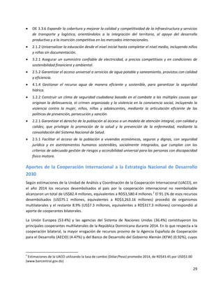 29
 OE 3.3.6 Expandir la cobertura y mejorar la calidad y competitividad de la infraestructura y servicios
de transporte y logística, orientándolos a la integración del territorio, al apoyo del desarrollo
productivo y a la inserción competitiva en los mercados internacionales.
 2.1.2 Universalizar la educación desde el nivel inicial hasta completar el nivel medio, incluyendo niños
y niñas sin documentación.
 3.2.1 Asegurar un suministro confiable de electricidad, a precios competitivos y en condiciones de
sostenibilidad financiera y ambiental.
 2.5.2 Garantizar el acceso universal a servicios de agua potable y saneamiento, provistos con calidad
y eficiencia.
 4.1.4 Gestionar el recurso agua de manera eficiente y sostenible, para garantizar la seguridad
hídrica.
 1.2.2 Construir un clima de seguridad ciudadana basado en el combate a las múltiples causas que
originan la delincuencia, el crimen organizado y la violencia en la convivencia social, incluyendo la
violencia contra la mujer, niños, niñas y adolescentes, mediante la articulación eficiente de las
políticas de prevención, persecución y sanción.
 2.2.1 Garantizar el derecho de la población al acceso a un modelo de atención integral, con calidad y
calidez, que privilegie la promoción de la salud y la prevención de la enfermedad, mediante la
consolidación del Sistema Nacional de Salud.
 2.5.1 Facilitar el acceso de la población a viviendas económicas, seguras y dignas, con seguridad
jurídica y en asentamientos humanos sostenibles, socialmente integrados, que cumplan con los
criterios de adecuada gestión de riesgos y accesibilidad universal para las personas con discapacidad
físico motora.
Aportes de la Cooperación Internacional a la Estrategia Nacional de Desarrollo
2030
Según estimaciones de la Unidad de Análisis y Coordinación de la Cooperación Internacional (UACCI), en
el año 2014 los recursos desembolsados al país por la cooperación internacional no reembolsable
alcanzaron un total de US$82.4 millones, equivalentes a RD$3,580.4 millones.2
El 91.1% de esos recursos
desembolsados (US$75.1 millones, equivalentes a RD$3,263.16 millones) procedió de organismos
multilaterales y el restante 8.9% (US$7.3 millones, equivalentes a RD$317.3 millones) correspondió al
aporte de cooperantes bilaterales.
La Unión Europea (53.4%) y las agencias del Sistema de Naciones Unidas (36.4%) constituyeron los
principales cooperantes multilaterales de la República Dominicana durante 2014. En lo que respecta a la
cooperación bilateral, la mayor erogación de recursos provino de la Agencia Española de Cooperación
para el Desarrollo (AECID) (4.47%) y del Banco de Desarrollo del Gobierno Alemán (KFW) (0.92%), cuyos
2
Estimaciones de la UACCI utilizando la tasa de cambio (Dólar/Peso) promedio 2014, de RD$43.45 por USD$1.00
(www.bancentral.gov.do)
 