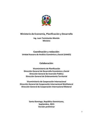 3
Ministerio de Economía, Planificación y Desarrollo
Ing. Juan Temístocles Montás
Ministro
Coordinación y redacción:
Unidad Asesora de Análisis Económico y Social (UAAES)
Colaboración:
Viceministerio de Planificación
Dirección General de Desarrollo Económico y Social
Dirección General de Inversión Pública
Dirección General de Ordenamiento Territorial
Viceministerio de Cooperación Internacional
Dirección General de Cooperación Internacional Multilateral
Dirección General de Cooperación Internacional Bilateral
Santo Domingo, República Dominicana,
Septiembre, 2015
Versión preliminar
 