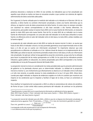 34
próximas elecciones a realizarse en 2016. En ese sentido, los indicadores que se han actualizado son
aquellos cuyo cálculo se realiza con base en encuestas anuales o que cuentan con sistemas de registro
administrativo de datos sectoriales adecuados.
Por lo general, la fuente utilizada para la medición del indicador es la indicada en el Decreto 134-14; no
obstante, si dicha fuente no contiene información actualizada y existe una fuente alternativa que la
ofrezca, se reporta la serie de datos proveniente de dicha fuente. En estos casos no siempre coinciden
con exactitud los valores correspondientes al año base asociado a dos fuentes diferentes. En
consecuencia, para poder evaluar el avance hacia 2015 con la nueva fuente de información, es necesario
ajustar la meta 2015 para esta nueva fuente. Para tal fin, la meta 2015 de un indicador con la nueva
fuente de información corresponde a la suma del valor del indicador en el año base utilizando la nueva
fuente y la diferencia entre el valor del indicador entre el año base y la meta 2015, ambos medidos con
la fuente original.5
La proyección de cada indicador para el año 2015 se realiza de manera inercial. Es decir, se asume que
hasta el año 2015 el indicador crecerá a la tasa promedio geométrica anual experimentada entre el año
base y el año en que se cuenta con información actualizada.6
Es importante observar que este
procedimiento es diferente al utilizado en el 1er. Informe Anual de Avance en la Implementación de la
END 2030, que utilizó la tasa de crecimiento promedio simple entre el año base y el año con información
más actualizada. Se optó por utilizar la tasa geométrica anual de crecimiento, ya que esta fue la utilizada
para hacer la proyección de las metas quinquenales en la END. En los casos de los indicadores presión
tributaria y gasto público en educación, los valores proyectados para 2015 corresponden a los montos
establecidos en la Ley de Presupuesto General del Estado 2016.
La proyección inercial no toma en consideración las metas presidenciales que la presente administración
de gobierno se ha planteado alcanzar para un determinado indicador. La utilidad de la proyección
inercial es mostrar si, con el dinamismo que efectivamente se observa en un indicador entre el año base
y el año más reciente, es posible alcanzar la meta establecida en la Ley 1-12 para 2015. Ahora bien,
cuando para algún indicador se dispone de evidencias surgidas en el año en cuestión que muestran una
mejoría en las condiciones que lo impactan y facilitan el logro de la meta, se hace un comentario al
respecto.
Para clasificar la trayectoria de la proyección a 2015 se utiliza la nomenclatura de colores de semáforo,
de forma tal que: i) color verde indica avance promisorio del indicador: de continuar en los próximos
5
Específicamente, la meta 2015 con la nueva fuente de información es definida de la forma siguiente:
6
La proyección inercial del indicador para año 2015, y 2014 en caso de no disponer de información actualizada, se
realiza de la forma siguiente:
t corresponde al año más reciente para el cual se dispone de información,
i = es la diferencia entre el año que se proyecta y t.
 
