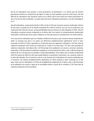 39
De los 25 indicadores que avanzan a ritmo promisorio, 19 pertenecen a un núcleo que de manera
persistente reafirma su compromiso de lograr la meta. En otras palabras, para los cuatro ejes, más del
60% de los indicadores que muestran avance en el último año lo han hecho de manera persistente en
dos o tres de los años analizados. La mayor parte de estos indicadores pertenecen a los Ejes Estratégicos
2 y 3.
Hay 40 indicadores, mayormente del Eje 2 (24) y el Eje 3 (12) que muestran avances moderados. Dentro
de ese total, un grupo de 27 ha venido avanzando de manera continua; aun así, de no producirse una
aceleración del ritmo de avance, no hay posibilidades de que alcancen el valor deseado en 2015. Otros 9
indicadores muestran avance moderado en el último año, tras revertir el comportamiento evidenciado
hasta 2013, mientras que otros cuatro redujeron su ritmo de avance en comparación con el año anterior.
En el caso de los indicadores que son medidos mediante encuestas y que muestran avance moderado en
2014, se constata que para 5 no existe una diferencia estadísticamente significativa7
entre el valor
mostrado en 2014 y el valor reportado en el año base para los siguientes indicadores: 2.8 Tasa neta de
cobertura educación nivel inicial (sin matrícula de 3 años en la línea base, 2.9 Tasa neta ajustada de
cobertura educación nivel básica (%), 2.34 Porcentaje de la población con acceso a servicios sanitarios
mejorados, 2.39 Porcentaje de población ocupada en el sector formal (15 años y más, 2.48 Porcentaje de
jóvenes de 15 a 19 años que no estudian y están desempleados. Esto implica que el cambio evidenciado
entre los valores de 2014 y el año base puede deberse a variaciones muestrales y no a avances reales en
el valor del indicador. Por el contrario, esta no es la situación de 3 indicadores con avance moderado que
sí muestran una mejoría estadísticamente significativa en 2014 respecto al valor mostrado en el año
base: estos son los indicadores 2.19 Tasa de analfabetismo población de 15 años y más, 2.36 Porcentaje
de la población con acceso a agua de la red pública dentro o fuera de la vivienda y 2.10 Tasa neta de
cobertura educación nivel secundario.
7
A un nivel de significancia de 5%.
 