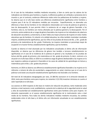 43
En el caso de los indicadores medidos mediante encuestas, si bien es cierto que los valores de los
indicadores son distintos para hombres y mujeres, la diferencia pudiera ser atribuida a variaciones de la
muestra o, por el contrario, evidenciar diferencias reales entre las poblaciones de hombres y mujeres.
Se observa que en el año base existía una diferencia estadísticamente significativa entre hombres y
mujeres para 9 de los 22 indicadores medidos por encuestas. Específicamente, se observaba una
diferencia a favor de los hombres en los indicadores relacionados con la tasa de pobreza en general y
tasa de desocupación, lo que permite inferir la existencia de un sesgo de género favorable a los
hombres; esto es, los hombres son menos afectados por la pobreza general y la desocupación. Por el
contrario, existe evidencia de un sesgo de género favorable a las mujeres en los indicadores de cobertura
de educación secundaria y universitaria, es decir había una mayor presencia de mujeres en estos niveles
educativos que de hombres. En relación a la calidad educativa, las niñas también mostraban resultados
mejores, estadísticamente significativos, que los niños en las pruebas de lectura de 6to.. y 3er.. grado de
primaria y de matemáticas de 3er. grado. Finalmente, las mujeres mostraban un porcentaje mayor de
ocupación en el sector formal, estadísticamente significativo, que los hombres.
Cuando se observa el nivel alcanzado por los indicadores actualizados al último año de información
disponible, se observa que las diferencias de género han tendido a tornarse estadísticamente no
significativas en el caso de la incidencia de la pobreza en general y los resultados en las pruebas de
lectura del 6to. grado de primaria y de matemáticas en 3er. grado de primaria. Es decir, contrario a la
situación en el año base 2010, en 2014 no se evidencia sesgo de género desfavorable a las mujeres en lo
que respecta a pobreza en general ni favorable en los casos de calidad de los aprendizajes en lectura y
matemáticas para el 6to. y 3er. grados de primaria.
Asimismo, en 2014 se observa una diferencia estadísticamente significativa favorable a las mujeres en lo
referente a número de años de escolaridad y aseguramiento en salud, mientras que en el caso de la
pobreza rural existe una situación estadísticamente significativa más favorable a los hombres.
Del total de 26 indicadores desagregados por sexo, 23 (88.5%) avanzaron en la dirección deseada en
2014, tanto para hombres como para mujeres; los restantes 3 (11.5%) muestran retroceso en cuanto al
valor reportado en el año base.
Los avances en 2014 respecto al año base en materia de reducción de pobreza, tanto moderada como
extrema a nivel nacional y rural, analfabetismo, aumento de la cobertura de la seguridad social en salud
y años de escolaridad son estadísticamente significativos tanto para hombres como para mujeres. Un
elemento esperanzador es el avance estadísticamente significativo de la matriculación neta a nivel
medio de los hombres. Para todos los demás indicadores medidos mediante encuestas, los cambios
evidenciados entre el año base y el último año con información actualizada no son estadísticamente
significativos.
 