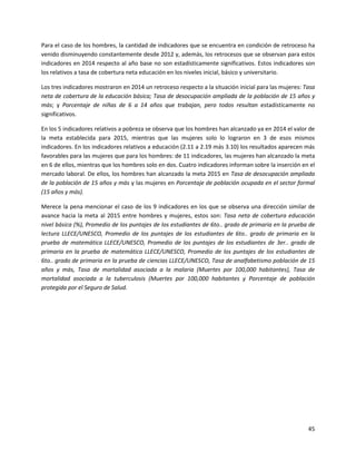 45
Para el caso de los hombres, la cantidad de indicadores que se encuentra en condición de retroceso ha
venido disminuyendo constantemente desde 2012 y, además, los retrocesos que se observan para estos
indicadores en 2014 respecto al año base no son estadísticamente significativos. Estos indicadores son
los relativos a tasa de cobertura neta educación en los niveles inicial, básico y universitario.
Los tres indicadores mostraron en 2014 un retroceso respecto a la situación inicial para las mujeres: Tasa
neta de cobertura de la educación básica; Tasa de desocupación ampliada de la población de 15 años y
más; y Porcentaje de niñas de 6 a 14 años que trabajan, pero todos resultan estadísticamente no
significativos.
En los 5 indicadores relativos a pobreza se observa que los hombres han alcanzado ya en 2014 el valor de
la meta establecida para 2015, mientras que las mujeres solo lo lograron en 3 de esos mismos
indicadores. En los indicadores relativos a educación (2.11 a 2.19 más 3.10) los resultados aparecen más
favorables para las mujeres que para los hombres: de 11 indicadores, las mujeres han alcanzado la meta
en 6 de ellos, mientras que los hombres solo en dos. Cuatro indicadores informan sobre la inserción en el
mercado laboral. De ellos, los hombres han alcanzado la meta 2015 en Tasa de desocupación ampliada
de la población de 15 años y más y las mujeres en Porcentaje de población ocupada en el sector formal
(15 años y más).
Merece la pena mencionar el caso de los 9 indicadores en los que se observa una dirección similar de
avance hacia la meta al 2015 entre hombres y mujeres, estos son: Tasa neta de cobertura educación
nivel básica (%), Promedio de los puntajes de los estudiantes de 6to.. grado de primaria en la prueba de
lectura LLECE/UNESCO, Promedio de los puntajes de los estudiantes de 6to.. grado de primaria en la
prueba de matemática LLECE/UNESCO, Promedio de los puntajes de los estudiantes de 3er.. grado de
primaria en la prueba de matemática LLECE/UNESCO, Promedio de los puntajes de los estudiantes de
6to.. grado de primaria en la prueba de ciencias LLECE/UNESCO, Tasa de analfabetismo población de 15
años y más, Tasa de mortalidad asociada a la malaria (Muertes por 100,000 habitantes), Tasa de
mortalidad asociada a la tuberculosis (Muertes por 100,000 habitantes y Porcentaje de población
protegida por el Seguro de Salud.
 