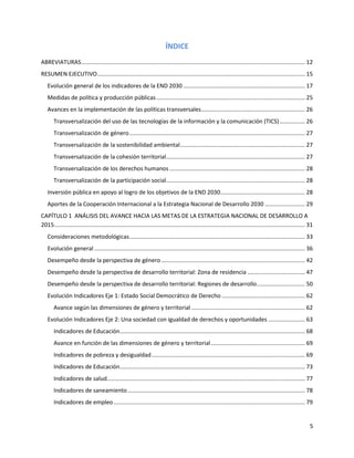 5
ÍNDICE
ABREVIATURAS............................................................................................................................................ 12
RESUMEN EJECUTIVO.................................................................................................................................. 15
Evolución general de los indicadores de la END 2030 ............................................................................ 17
Medidas de política y producción públicas............................................................................................. 25
Avances en la implementación de las políticas transversales................................................................. 26
Transversalización del uso de las tecnologías de la información y la comunicación (TICS)................ 26
Transversalización de género.............................................................................................................. 27
Transversalización de la sostenibilidad ambiental.............................................................................. 27
Transversalización de la cohesión territorial....................................................................................... 27
Transversalización de los derechos humanos..................................................................................... 28
Transversalización de la participación social....................................................................................... 28
Inversión pública en apoyo al logro de los objetivos de la END 2030..................................................... 28
Aportes de la Cooperación Internacional a la Estrategia Nacional de Desarrollo 2030 ......................... 29
CAPÍTULO 1 ANÁLISIS DEL AVANCE HACIA LAS METAS DE LA ESTRATEGIA NACIONAL DE DESARROLLO A
2015............................................................................................................................................................. 31
Consideraciones metodológicas.............................................................................................................. 33
Evolución general.................................................................................................................................... 36
Desempeño desde la perspectiva de género.......................................................................................... 42
Desempeño desde la perspectiva de desarrollo territorial: Zona de residencia .................................... 47
Desempeño desde la perspectiva de desarrollo territorial: Regiones de desarrollo.............................. 50
Evolución Indicadores Eje 1: Estado Social Democrático de Derecho .................................................... 62
Avance según las dimensiones de género y territorial ....................................................................... 62
Evolución Indicadores Eje 2: Una sociedad con igualdad de derechos y oportunidades ....................... 63
Indicadores de Educación.................................................................................................................... 68
Avance en función de las dimensiones de género y territorial........................................................... 69
Indicadores de pobreza y desigualdad................................................................................................ 69
Indicadores de Educación.................................................................................................................... 73
Indicadores de salud............................................................................................................................ 77
Indicadores de saneamiento............................................................................................................... 78
Indicadores de empleo........................................................................................................................ 79
 
