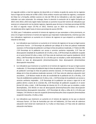 53
Un segundo análisis a nivel de regiones de desarrollo es el relativo al grado de avance de las regiones
hacia el logro de las metas de la END a 2015. Dicho análisis muestra que todas las regiones, a excepción
de Cibao Sur y Enriquillo, exhiben avances en más del 70% de los indicadores y solo dos registran un
indicador con valor estancado. Sin embargo, llama la atención la evolución de la región Enriquillo en
2014: entre 2012 y 2013 esta región había mostrado un aumento inusual del número de indicadores que
avanzan en comparación con las demás regiones, logrando pasar de tener el más bajo porcentaje (42.9%)
en 2012 al segundo mayor (72.7%) en 2013, mientras que en 2014 esa tendencia se revierte,
retrocediendo dicha región hasta el menor porcentaje de avance (54.5%).
En 2014, para 7 indicadores aumentó el número de regiones en que avanzaban a ritmo promisorio, en
otros 13 se logró incrementar el número de regiones que mejoraban moderadamente, mientras que sólo
tres indicadores registraron un aumento en el número de regiones en que empeoró su condición en
relación al año base.
 Los indicadores que mostraron un aumento en el número de regiones en las que se logró avance
promisorio fueron: 2.4 Porcentaje de población por debajo de la línea de pobreza moderada
nacional, 2.6 Porcentaje de población rural bajo la línea de pobreza moderada, 2.7 Índice de GINI,
2.34 Porcentaje de la población con acceso a servicios sanitarios mejorados, 2.37 Tasa de
desocupación ampliada de la población de 15 años y más, 2.39 Porcentaje de población ocupada
en el sector formal (15 años y más), 3.10 Tasa neta de matrícula nivel superior (población 18-24
años), 2.48 Porcentaje de Jóvenes de 15 a 19 años que no estudian y están desempleados, 2.42
Brecha en tasa de desocupación femenina/masculino (tasa desocupación femenina/tasa
desocupación masculina).
 Los indicadores que mostraron un aumento en el número de regiones en las que se logró avance
moderado: 2.1 Porcentaje de población bajo la línea de pobreza extrema nacional, 2.3 Porcentaje
de población rural bajo la línea de pobreza extrema nacional, 2.4 Porcentaje de población por
debajo de la línea de pobreza moderada nacional, 2.10 Tasa neta de cobertura educación nivel
secundario , 2.18 Número medio de años de escolaridad de la población de 25 a 39 años, 2.19
Tasa de analfabetismo población de 15 años y más , 2.34 Porcentaje de la población con acceso a
servicios sanitarios mejorados , 2.35 Porcentaje de la población con acceso a agua de la red
pública dentro o fuera de la vivienda (%), 2.39 Porcentaje de población ocupada en el sector
formal (15 años y más) , 2.48 Porcentaje de Jóvenes de 15 a 19 años que no estudian y están
desempleados, 2.42 Brecha en tasa de desocupación femenina/masculino (tasa desocupación
femenina/tasa desocupación masculina) , 2.47 Porcentaje de niños y niñas de 6 a 14 años que
trabajan, 2.41 Brecha en tasa de ocupación femenina/masculino (tasa ocupación femenina/tasa
ocupación masculina, 15 años y más).
 Los indicadores que mostraron un aumento en el número de regiones en las que se observó
retroceso fueron: 1.8 Tasa de homicidios por cien mil habitantes, 2.8 Tasa neta de cobertura
educación nivel inicial (sin matrícula de 3 y 4 años en línea base), 2.9 Tasa neta de cobertura
educación nivel básica.
 
