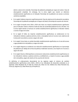 55
dentro o fuera de la vivienda, Porcentaje de población protegida por seguro de salud y Tasa de
desocupación ampliada. Sin embargo, fue la única región que mostró un deterioro
estadísticamente significativo en el indicador Porcentaje de la población con acceso a servicios
sanitarios aceptables.
 En la región Valdesia mejoraron significativamente Tasa de cobertura de la educación secundaria,
Porcentaje de la población protegida por el Seguro de Salud y Porcentaje de usuarios de internet.
 En la región Enriquillo entre 2010 y 2014 solo hubo una mejoría estadísticamente significativa
para el indicador relativo a Número medio de años de escolaridad población de 25 a 39 años. Fue
la única región donde se mantuvo sin cambio estadísticamente significativo el indicador relativo
a acceso al seguro de salud.
 En la región El Valle, las mejorías estadísticamente significativas se evidenciaron en los
indicadores relativos a pobreza extrema, tanto a nivel global como en la zona rural, cobertura de
la educación secundaria y acceso a seguro de salud.
 En la región Yuma hubo un cambio favorable estadísticamente significativo en el caso del acceso
a agua potable de la red pública y a seguro de salud.
 En la región Higuamo se evidenció una reducción estadísticamente significativa en el porcentaje
de población por debajo de la línea de pobreza moderada nacional y una mejoría en el acceso a
seguro de salud.
 En la región Ozama o Metropolitana se alcanzaron reducciones estadísticamente significativas en
los indicadores relativos a pobreza extrema y analfabetismo, y mejoró el acceso a agua potable
de la red pública, seguro de salud y en los usuarios de internet.
En definitiva, el ordenamiento descendente de las regiones según el número de cambios
estadísticamente significativos entre 2010 y 2014 en los indicadores de desarrollo analizados es el
siguiente: Cibao Nordeste (6), El Valle (5), Ozama (5), Cibao Sur (4), Valdesia (4), Cibao Noroeste (3),
Yuma (2), Higuamo (2), Cibao Norte (2) y Enriquillo (1).
 