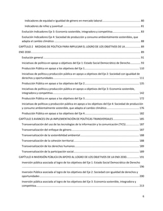 6
Indicadores de equidad e igualdad de género en mercado laboral.................................................... 80
Indicadores de niñez y juventud ......................................................................................................... 81
Evolución Indicadores Eje 3: Economía sostenible, integradora y competitiva...................................... 83
Evolución Indicadores Eje 4: Sociedad de producción y consumo ambientalmente sostenibles, que
adapta el cambio climático ..................................................................................................................... 88
CAPÍTULO 2 MEDIDAS DE POLÍTICA PARA IMPULSAR EL LOGRO DE LOS OBJETIVOS DE LA..................... 89
END 2030..................................................................................................................................................... 89
Evolución general.................................................................................................................................... 91
Iniciativas de política en apoyo a objetivos del Eje 1: Estado Social Democrático de Derecho.............. 93
Producción Pública en apoyo a los objetivos del Eje 1.......................................................................... 110
Iniciativas de política y producción pública en apoyo a objetivos del Eje 2: Sociedad con igualdad de
derechos y oportunidades..................................................................................................................... 111
Producción Pública en apoyo a los objetivos del Eje 2.......................................................................... 135
Iniciativas de política y producción pública en apoyo a objetivos del Eje 3: Economía sostenible,
integradora y competitiva..................................................................................................................... 142
Producción Pública en apoyo a los objetivos del Eje 3.......................................................................... 172
Iniciativas de políticas y producción pública en apoyo a los objetivos del Eje 4: Sociedad de producción
y consumo ambientalmente sostenible, que adapta al cambio climático............................................ 176
Producción Pública en apoyo a los objetivos del Eje 4.......................................................................... 182
CAPÍTULO 3 AVANCES EN LA IMPLEMENTACIÓN DE POLÍTICAS TRANSVERSALES................................... 185
Transversalización del uso de las tecnologías de la información y la comunicación (TICS).................. 187
Transversalización del enfoque de género............................................................................................ 187
Transversalización de la sostenibilidad ambiental................................................................................ 188
Transversalización de la cohesión territorial......................................................................................... 188
Transversalización de los derechos humanos....................................................................................... 189
Transversalización de la participación social......................................................................................... 189
CAPÍTULO 4 INVERSIÓN PÚBLICA EN APOYO AL LOGRO DE LOS OBJETIVOS DE LA END 2030................. 191
Inversión pública asociada al logro de los objetivos del Eje 1: Estado Social Democrático de Derecho
............................................................................................................................................................... 196
Inversión Pública asociada al logro de los objetivos del Eje 2: Sociedad con igualdad de derechos y
oportunidades....................................................................................................................................... 200
Inversión pública asociada al logro de los objetivos del Eje 3: Economía sostenible, integradora y
competitiva............................................................................................................................................ 213
 