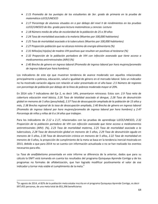 64
 2.15 Promedio de los puntajes de los estudiantes de 3er. grado de primaria en la prueba de
matemática LLECE/UNESCO
 2.17 Porcentaje de alumnos situados en o por debajo del nivel II de rendimientos en las pruebas
LLECE/UNESCO de 6to. grado para lectura matemáticas y ciencias: Lectura
 2.18 Número medio de años de escolaridad de la población de 25 a 39 años
 2.24 Tasa de mortalidad asociada a la malaria (Muertes por 100,000 habitantes)
 2.25 Tasa de mortalidad asociada a la tuberculosis (Muertes por 100,000 habitantes)
 2.27 Proporción población que no alcanza mínimo de energía alimentaria (%)
 2.31 Niños(as) hijo(as) de madres VIH positivas que resultan ser positivas al testearse (%)
 2.32 Proporción de la población portadora de VIH con infección avanzada que tiene acceso a
medicamentos antirretrovirales (ARV) (%)
 2.40 Brecha de género en ingreso laboral (Promedio de ingreso laboral por hora mujeres/promedio
de ingreso laboral por hora hombres)
Los indicadores de este eje que muestran tendencia de avance moderado son aquellos relacionados
principalmente a pobreza, educación, salud e igualdad de género en el mercado laboral. Solo un indicador
no ha mostrado variación alguna con relación al valor presentado en el año base: 2.5 Número de regiones
con porcentaje de población por debajo de la línea de pobreza moderada mayor al 20%.
En 2014 solo 7 indicadores del Eje 2, es decir 14%, presentaron retroceso. Estos son: 2.9 Tasa neta de
cobertura educación nivel básica, 2.26 Tasa de letalidad asociada al dengue, 2.28 Tasa de desnutrición
global en menores de 5 años (peso/edad), 2.37 Tasa de desocupación ampliada de la población de 15 años y
más, 2.38 Brecha regional de la tasa de desocupación ampliada, 2.40 Brecha de género en ingreso laboral
(Promedio de ingreso laboral por hora mujeres/promedio de ingreso laboral por hora hombres) y 2.47
Porcentaje de niños y niñas de 6 a 14 años que trabajan.
Para los indicadores de 2.12 a 2.17, relacionados con las pruebas de aprendizaje LLECE/UNESCO, 2.32
Proporción de la población portadora de VIH con infección avanzada que tiene acceso a medicamentos
antirretrovirales (ARV). (%), 2.23 Tasa de mortalidad materna, 2.25 Tasa de mortalidad asociada a la
tuberculosis, 2.28 Tasa de desnutrición global en menores de 5 años, 2.29 Tasa de desnutrición aguda en
menores de 5 años, 2.30 Tasa de desnutrición crónica en menores de 5 años, 2.22 Tasa de mortalidad en
menores de 5 años, la proyección de cumplimiento de la meta se basa en la tendencia inercial mostrada en
2013, debido a que para 2014 no se cuenta con información actualizada o no se han realizado los eventos
necesarios para ello.
La Tasa de analfabetismo presentada en este informe se diferencia de la anterior, dados que para su
cálculo la ENFT está tomando en cuenta los resultados del programa Quisqueya Aprende Contigo y de los
programas no formales de alfabetización, que han logrado modificar positivamente el valor de ese
indicador y tornar más viable el cumplimiento de la meta.9
9
En agosto de 2014, el 82% de la población meta estaba inscrita en el programa Quisqueya Aprende Contigo, es decir
697,455 personas, de una meta total de 851,396 beneficiarios
 