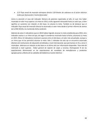 84
 3.23 Flujo anual de inversión extranjera directa 3.29 Niveles de cobranza en el sector eléctrico
(cobro por facturación / monto facturado)
Llama la atención el caso del indicador Número de patentes registradas al año, el cual, tras haber
mostrado un valor muy superior a la meta en 2013, al año siguiente retrocedió hasta un valor que, si bien
significa un aumento con relación al año base, no alcanza la meta. También es de destacar que el
indicador Flujo anual de inversión directa ha alcanzado el valor meta desde el primer informe de avance
de la END 20130 y ha mantenido dicha condición.
Además de estos 5 indicadores que en 2014 habían logrado alcanzar la meta establecida para 2015, otro
indicador avanza a un ritmo tal que, de seguir la tendencia mostrada hasta la fecha, alcanzaría su meta
en 2015. Otros 12 indicadores mostraron avances entre el año base y el valor más actualizado, aunque a
un ritmo que no les permitirá alcanzar la meta. Sólo 1 indicador de este eje se encuentra estancado
(Número de instituciones de educación acreditadas a nivel internacional, que permanece en 0), y otros 5
mostraban deterioro en relación al año base en el último año con información disponible: Tasa neta de
matrícula a nivel superior, Índice general de reporte de viajes y turismo; Participación % de las
exportaciones dominicanas en las exportaciones de mundiales de manufacturas y productos
agropecuarios y Monto de los subsidios del Gobierno al sector eléctrico.
 