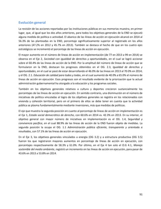 91
Evolución general
La revisión de las acciones reportadas por las instituciones públicas en sus memorias muestra, en primer
lugar, que, al igual que los dos años anteriores, para todos los objetivos generales de la END se ejecutó
alguna medida de política o actividad. El abanico de las líneas de acción en ejecución alcanzó en 2014 al
56.3% de las planteadas en la END, porcentaje significativamente superior al registrado en los años
anteriores (47.2% en 2012 y 45.7% en 2013). También se destaca el hecho de que en los cuatro ejes
estratégicos se incrementó el porcentaje de las líneas de acción en ejecución.
El mayor aumento en el número de líneas de acción en implementación (de 77 en 2013 a 99 en 2014) se
observa en el Eje 2, Sociedad con igualdad de derechos y oportunidades, en el cual se logró accionar
sobre el 60.4% de las líneas de acción de la END. Por la amplitud del número de líneas de acción que se
formularon en la END, destacan los progresos obtenidos en el OG. 2.3, Igualdad de derechos y
oportunidades, en el cual se pasó de estar desarrollando el 46.0% de las líneas en 2013 al 70.0% en 2014;
y el OG. 2.1. Educación de calidad para todos y todas, en el cual aumentó de 40.0% a 65.0% el número de
líneas de acción en ejecución. Esos progresos son el resultado evidente de la priorización que la actual
administración gubernamental ha otorgado a la educación y los programas sociales.
También en los objetivos generales relativos a cultura y deportes crecieron sustancialmente los
porcentajes de las líneas de acción en ejecución. En sentido contrario, una disminución en el número de
iniciativas de política vinculadas al logro de los objetivos generales se registra en los relacionados con
vivienda y cohesión territorial, pero en el primero de ellos se debe tener en cuenta que la actividad
pública se plasma fundamentalmente mediante inversiones, más que medidas de políticas.
El eje que muestra la segunda posición en cuanto al porcentaje de líneas de acción en implementación es
el Eje 1, Estado social democrático de derecho, con 60.6% en 2014 vs. 42.3% en 2013. En su interior, el
objetivo general con mayor número de iniciativas en implementación es el OG. 1.4, Seguridad y
convivencia pacífica, en el cual 88.9% de las líneas de acción de la END fueron objeto de medidas. La
segunda posición la ocupa el OG. 1.1 Administración pública eficiente, transparente y orientada a
resultados, con 57.1% de las líneas de acción en ejecución.
En el Eje 3, los objetivos generales vinculados a energía (OG 3.2) y a estructura productiva (OG 3.5)
fueron los que registraron mayores aumentos en porcentaje de líneas de acción en ejecución, con
porcentajes respectivamente de 58.3% y 61.0%. Por último, en el Eje 4 tan solo el O.G 4.1, Manejo
sostenible del medio ambiente, registró un incremento en las líneas de acción en ejecución, para pasar de
43.6% en 2013 a 53.8% en 2014.
 
