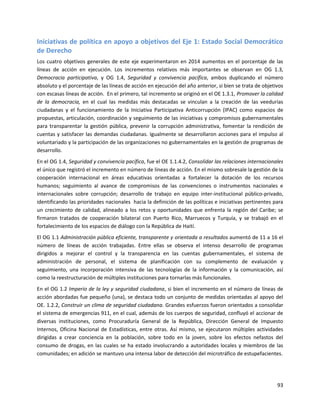 93
Iniciativas de política en apoyo a objetivos del Eje 1: Estado Social Democrático
de Derecho
Los cuatro objetivos generales de este eje experimentaron en 2014 aumentos en el porcentaje de las
líneas de acción en ejecución. Los incrementos relativos más importantes se observan en OG 1.3,
Democracia participativa, y OG 1.4, Seguridad y convivencia pacífica, ambos duplicando el número
absoluto y el porcentaje de las líneas de acción en ejecución del año anterior, si bien se trata de objetivos
con escasas líneas de acción. En el primero, tal incremento se originó en el OE 1.3.1, Promover la calidad
de la democracia, en el cual las medidas más destacadas se vinculan a la creación de las veedurías
ciudadanas y el funcionamiento de la Iniciativa Participativa Anticorrupción (IPAC) como espacios de
propuestas, articulación, coordinación y seguimiento de las iniciativas y compromisos gubernamentales
para transparentar la gestión pública, prevenir la corrupción administrativa, fomentar la rendición de
cuentas y satisfacer las demandas ciudadanas. Igualmente se desarrollaron acciones para el impulso al
voluntariado y la participación de las organizaciones no gubernamentales en la gestión de programas de
desarrollo.
En el OG 1.4, Seguridad y convivencia pacífica, fue el OE 1.1.4.2, Consolidar las relaciones internacionales
el único que registró el incremento en número de líneas de acción. En el mismo sobresale la gestión de la
cooperación internacional en áreas educativas orientadas a fortalecer la dotación de los recursos
humanos; seguimiento al avance de compromisos de las convenciones o instrumentos nacionales e
internacionales sobre corrupción; desarrollo de trabajo en equipo inter-institucional público-privado,
identificando las prioridades nacionales hacia la definición de las políticas e iniciativas pertinentes para
un crecimiento de calidad, alineado a los retos y oportunidades que enfrenta la región del Caribe; se
firmaron tratados de cooperación bilateral con Puerto Rico, Marruecos y Turquía, y se trabajó en el
fortalecimiento de los espacios de diálogo con la República de Haití.
El OG 1.1 Administración pública eficiente, transparente y orientada a resultados aumentó de 11 a 16 el
número de líneas de acción trabajadas. Entre ellas se observa el intenso desarrollo de programas
dirigidos a mejorar el control y la transparencia en las cuentas gubernamentales, el sistema de
administración de personal, el sistema de planificación con su complemento de evaluación y
seguimiento, una incorporación intensiva de las tecnologías de la información y la comunicación, así
como la reestructuración de múltiples instituciones para tornarlas más funcionales.
En el OG 1.2 Imperio de la ley y seguridad ciudadana, si bien el incremento en el número de líneas de
acción abordadas fue pequeño (una), se destaca todo un conjunto de medidas orientadas al apoyo del
OE. 1.2.2, Construir un clima de seguridad ciudadana. Grandes esfuerzos fueron orientados a consolidar
el sistema de emergencias 911, en el cual, además de los cuerpos de seguridad, confluyó el accionar de
diversas instituciones, como Procuraduría General de la República, Dirección General de Impuesto
Internos, Oficina Nacional de Estadísticas, entre otras. Así mismo, se ejecutaron múltiples actividades
dirigidas a crear conciencia en la población, sobre todo en la joven, sobre los efectos nefastos del
consumo de drogas, en las cuales se ha estado involucrando a autoridades locales y miembros de las
comunidades; en adición se mantuvo una intensa labor de detección del microtráfico de estupefacientes.
 