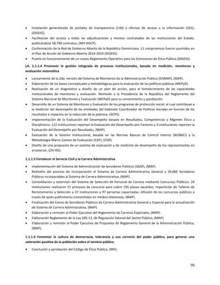 95
 Instalación generalizada de portales de transparencia (136) y oficinas de acceso a la información (201),
(DIGEIG).
 Facilitación del acceso a todas las adjudicaciones y montos contratados de las instituciones del Estado,
publicándose 58,790 contratos, (MH-DGCP).
 Conformación de la Red de Gobierno Abierto de la República Dominicana. 11 compromisos fueron asumidos en
el Plan de Acción de Gobierno Abierto 2014-2016 (DIGEIG).
 Puesta en funcionamiento de un nuevo Reglamento Operativo para las Comisiones de Ética Pública (DIGEIG).
LA. 1.1.1.4 Promover la gestión integrada de procesos institucionales, basada en medición, monitoreo y
evaluación sistemática
 Lanzamiento de la 2da. versión del Sistema de Monitoreo de la Administración Pública (SISMAP), (MAP).
 Elaboración de las bases conceptuales y metodológicas para la evaluación de las políticas públicas (MEPyD).
 Realización de un diagnóstico y diseño de un plan de acción, para el fortalecimiento de las capacidades
institucionales de monitoreo y evaluación. Remisión a la Presidencia de la República del Reglamento del
Sistema Nacional de Monitoreo y Evaluación (MEPyD) para su conocimiento y aprobación.
 Desarrollo de un Sistema de Monitoreo y Evaluación de los programas de protección social, el cual contribuye a
la medición del desempeño de las entidades del Gabinete Coordinador de Políticas Sociales en función de los
resultados e impactos en la reducción de la pobreza, (GCPS).
 Implementación de la Evaluación del Desempeño basada en Resultados, Competencias y Régimen Ético y
Disciplinario: 112 instituciones reportan la Evaluación del Desempeño por Factores y 3 instituciones reportan la
Evaluación del Desempeño por Resultados, (MAP).
 Evaluación de la Gestión Institucional, basada en las Normas Básicas de Control Interno (NOBACI) y la
Metodología Marco Común de Evaluación (CAF), (CGR).
 Diseño de una propuesta de un sistema de evaluación y de medición de desempeño de los representantes en
el exterior, (CEI-RD).
1.1.1.5 Fortalecer el Servicio Civil y la Carrera Administrativa
 Implementación del Sistema de Administración de Servidores Públicos (SASP), (MAP).
 Rediseño del proceso de incorporación al Sistema de Carrera Administrativa General y 20,660 Servidores
Públicos incorporables al Sistema de Carrera Administrativa, (MAP).
 Consolidación y extensión del Sistema de Selección de Personal de Carrera mediante Concursos Públicos: 24
instituciones realizaron 51 procesos de concurso para cubrir 195 plazas vacantes; impartición de Talleres de
Reclutamiento y Selección a 37 instituciones y 97 personas capacitadas; difusión de los concursos públicos a
través de spots publicitarios transmitidos en medios televisivos, (MAP).
 Finalización del Censo de Servidores Públicos de Carrera Administrativa General y Especial para la actualización
de Sistema de Carrera Administrativa, (MAP).
 Elaboración y remisión al Poder Ejecutivo del Reglamento de Carreras Especiales, (MAP).
 Elaboración Reglamento de la Ley 105-13, de Regulación Salarial del Sector Público, (MAP).
 Elaboración y remisión al Poder Ejecutivo de Propuesta de Reglamento General de la Administración Pública,
(MAP).
1.1.1.6 Fomentar la cultura de democracia, tolerancia y uso correcto del poder público, para generar una
valoración positiva de la población sobre el servicio público.
 Conclusión y aprobación del Código de Ética Pública, (MH).
 