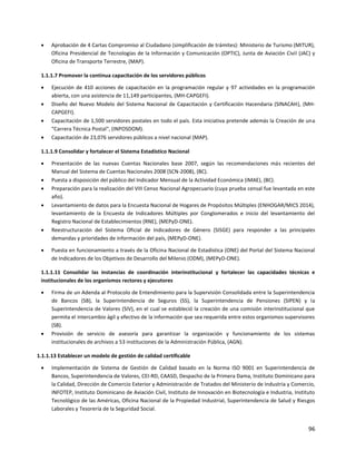 96
 Aprobación de 4 Cartas Compromiso al Ciudadano (simplificación de trámites): Ministerio de Turismo (MITUR),
Oficina Presidencial de Tecnologías de la Información y Comunicación (OPTIC), Junta de Aviación Civil (JAC) y
Oficina de Transporte Terrestre, (MAP).
1.1.1.7 Promover la continua capacitación de los servidores públicos
 Ejecución de 410 acciones de capacitación en la programación regular y 97 actividades en la programación
abierta, con una asistencia de 11,149 participantes, (MH-CAPGEFI).
 Diseño del Nuevo Modelo del Sistema Nacional de Capacitación y Certificación Hacendaria (SINACAH), (MH-
CAPGEFI).
 Capacitación de 1,500 servidores postales en todo el país. Esta iniciativa pretende además la Creación de una
“Carrera Técnica Postal", (INPOSDOM).
 Capacitación de 23,076 servidores públicos a nivel nacional (MAP).
1.1.1.9 Consolidar y fortalecer el Sistema Estadístico Nacional
 Presentación de las nuevas Cuentas Nacionales base 2007, según las recomendaciones más recientes del
Manual del Sistema de Cuentas Nacionales 2008 (SCN-2008), (BC).
 Puesta a disposición del público del Indicador Mensual de la Actividad Económica (IMAE), (BC).
 Preparación para la realización del VIII Censo Nacional Agropecuario (cuya prueba censal fue levantada en este
año).
 Levantamiento de datos para la Encuesta Nacional de Hogares de Propósitos Múltiples (ENHOGAR/MICS 2014),
levantamiento de la Encuesta de Indicadores Múltiples por Conglomerados e inicio del levantamiento del
Registro Nacional de Establecimientos (RNE), (MEPyD-ONE).
 Reestructuración del Sistema Oficial de Indicadores de Género (SISGE) para responder a las principales
demandas y prioridades de información del país, (MEPyD-ONE).
 Puesta en funcionamiento a través de la Oficina Nacional de Estadística (ONE) del Portal del Sistema Nacional
de Indicadores de los Objetivos de Desarrollo del Milenio (ODM), (MEPyD-ONE).
1.1.1.11 Consolidar las instancias de coordinación interinstitucional y fortalecer las capacidades técnicas e
institucionales de los organismos rectores y ejecutores
 Firma de un Adenda al Protocolo de Entendimiento para la Supervisión Consolidada entre la Superintendencia
de Bancos (SB), la Superintendencia de Seguros (SS), la Superintendencia de Pensiones (SIPEN) y la
Superintendencia de Valores (SIV), en el cual se estableció la creación de una comisión interinstitucional que
permita el intercambio ágil y efectivo de la información que sea requerida entre estos organismos supervisores
(SB).
 Provisión de servicio de asesoría para garantizar la organización y funcionamiento de los sistemas
institucionales de archivos a 53 instituciones de la Administración Pública, (AGN).
1.1.1.13 Establecer un modelo de gestión de calidad certificable
 Implementación de Sistema de Gestión de Calidad basado en la Norma ISO 9001 en Superintendencia de
Bancos, Superintendencia de Valores, CEI-RD, CAASD, Despacho de la Primera Dama, Instituto Dominicano para
la Calidad, Dirección de Comercio Exterior y Administración de Tratados del Ministerio de Industria y Comercio,
INFOTEP, Instituto Dominicano de Aviación Civil, Instituto de Innovación en Biotecnología e Industria, Instituto
Tecnológico de las Américas, Oficina Nacional de la Propiedad Industrial, Superintendencia de Salud y Riesgos
Laborales y Tesorería de la Seguridad Social.
 