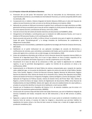 97
1.1.1.14 Impulsar el desarrollo del Gobierno Electrónico
 Promoción del uso del portal “SB Interactivo” para fines de intercambio de las informaciones entre la
Superintendencia de Bancos y las entidades de intermediación financiera y el control compartido (SB-EIF) sobre
las solicitudes, (SB).
 Incorporación de un módulo a Sistema Integrado de Gestión Aduanera (SIGA) para el cobro del impuesto de
salida en la zona fronteriza con Haití, así como en las oficinas de Aduanas en el exterior, (DGA).
 Aplicación de controles en SIGA para incrementar la gestión fiscal: certificación de origen electrónica con XML;
generación de factura automática para la tasa de servicio categoría A y B del proceso de liquidación en la carga
de correo expreso (Courier); cancelaciones de fianzas, entre otros, (DGA).
 Inició de la tercera fase del sistema de Gestión electrónica de documentos (ULTICABINET), (DGA)
 Otorgamiento de facilidades a contribuyentes para la instalación de 1,868 soluciones fiscales, con lo que se
totalizan 6,729 soluciones fiscales y 1,151 contribuyentes, (DGII).
 Reestructuración del portal de la DGII y la Oficina Virtual, la ventanilla única para el registro de compañías a
través del portal “formalízate.gov.do” y la entrega inmediata de Certificaciones de cumplimiento de
Obligaciones Fiscales (DGII).
 Mejoramiento de la funcionalidad y usabilidad de la plataforma tecnológica del Portal de Compras Dominicana,
(MH-DGCP).
 Habilitación en el portal institucional de una aplicación tecnológica de consulta de libramientos y
certificaciones de contratos, para contratistas y proveedores del Estado, que les permite consultar en línea el
estatus del registro de su contrato o de su orden de pago, sin intermediarios, (CGR).
 Enlace de la plataforma informática de la CGR con la de la Dirección General de Impuestos Internos (DGII) y la
Tesorería de la Seguridad Social (TSS), con lo que se logra obtener en línea el estatus impositivo de los
contratistas y proveedores del Estado al igual que su nivel de cumplimiento con la TSS, (CGR).
 Actualización de la base de datos de las cotizaciones al IDSS, que implicó la digitalización de 11,280,561
registros, lo que ha permitido descongestionar y agilizar los trámites de las pensiones en atraso y las
certificaciones, (IDSS).
 Implementación en el Ministerio de Salud Pública de sistemas computarizados para: recepción de reportes
sobre calidad del agua en los puntos de distribución; registro de centros de salud de la Red Pública; Nacidos
Vivos; Ficha Familiar, Registro y Control de Recursos Humanos, Registro Nacional de Defunciones, Registro
Nacional de Defunción Fetal, Sistema de Gestión de la Ventanilla Única, Sistema Plan Operativo Anual (POA),
Sistema de Gestión de Personas en Programas Protegidos, Sistema de Registro y Control de Exequátur, FAPSS –
Aplicación de Programas de Políticas Sociales, Sistema de Gestión Clínica del Primer Nivel –SGC. Sistema de
Registro y Control de Banco de Sangre, Sistema de Digitalización de Documentos (PKM), Censo Nacional de
Establecimientos de Salud (CENESA), Sistema del registro del censo de establecimientos de salud públicos y
privados el cual permite identificar la situación de la habilitación a nivel nacional, (MSP).
 Creación por la Presidencia de la República del Sistema 3-1-1- de atención ciudadana, que da acceso a la
ciudadanía a los estamentos gubernamentales, (MINPRE).
 Construcción de la primera etapa del Data Center del Estado Dominicano, que será la Plataforma Integrada de
Servicios Ciudadanos del Estado, incluyendo más de 100 instituciones y más de 400 servicios al público,
(OPYIC).
 Digitación y captura de datos de toda la base histórica con la que cuenta la Jurisdicción Inmobiliaria de la
Suprema Corte de Justicia, el escaneo de todas las imágenes y documentos que permitan habilitar los
expedientes de manera virtual, a los fines de tener acceso en tiempo real, a través de la página web de la
jurisdicción inmobiliaria, (SCJ).
 