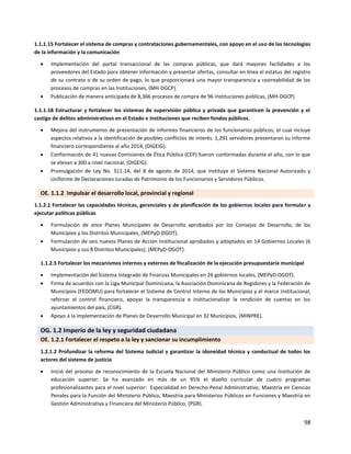 98
1.1.1.15 Fortalecer el sistema de compras y contrataciones gubernamentales, con apoyo en el uso de las tecnologías
de la información y la comunicación
 Implementación del portal transaccional de las compras públicas, que dará mayores facilidades a los
proveedores del Estado para obtener información y presentar ofertas, consultar en línea el estatus del registro
de su contrato o de su orden de pago, lo que proporcionará una mayor transparencia y rastreabilidad de los
procesos de compras en las Instituciones, (MH-DGCP).
 Publicación de manera anticipada de 8,366 procesos de compra de 96 instituciones públicas, (MH-DGCP).
1.1.1.18 Estructurar y fortalecer los sistemas de supervisión pública y privada que garanticen la prevención y el
castigo de delitos administrativos en el Estado e instituciones que reciben fondos públicos.
 Mejora del instrumento de presentación de informes financieros de los funcionarios públicos, el cual incluye
aspectos relativos a la identificación de posibles conflictos de interés. 1,291 servidores presentaron su informe
financiero correspondiente al año 2014, (DIGEIG).
 Conformación de 41 nuevas Comisiones de Ética Pública (CEP) fueron conformadas durante el año, con lo que
se elevan a 300 a nivel nacional, (DIGEIG).
 Promulgación de Ley No. 311-14, del 8 de agosto de 2014, que instituye el Sistema Nacional Autorizado y
Uniforme de Declaraciones Juradas de Patrimonio de los Funcionarios y Servidores Públicos.
OE. 1.1.2 Impulsar el desarrollo local, provincial y regional
1.1.2.1 Fortalecer las capacidades técnicas, gerenciales y de planificación de los gobiernos locales para formular y
ejecutar políticas públicas
 Formulación de once Planes Municipales de Desarrollo aprobados por los Consejos de Desarrollo, de los
Municipios y los Distritos Municipales, (MEPyD-DGOT).
 Formulación de seis nuevos Planes de Acción Institucional aprobados y adoptados en 14 Gobiernos Locales (6
Municipios y sus 8 Distritos Municipales), (MEPyD-DGOT).
1.1.2.5 Fortalecer los mecanismos internos y externos de fiscalización de la ejecución presupuestaria municipal
 Implementación del Sistema Integrado de Finanzas Municipales en 26 gobiernos locales, (MEPyD-DGOT).
 Firma de acuerdos con la Liga Municipal Dominicana, la Asociación Dominicana de Regidores y la Federación de
Municipios (FEDOMU) para fortalecer el Sistema de Control Interno de los Municipios y el marco institucional,
reforzar el control financiero, apoyar la transparencia e institucionalizar la rendición de cuentas en los
ayuntamientos del país, (CGR).
 Apoyo a Ia implementación de Planes de Desarrollo Municipal en 32 Municipios, (MINPRE).
OG. 1.2 Imperio de la ley y seguridad ciudadana
OE. 1.2.1 Fortalecer el respeto a la ley y sancionar su incumplimiento
1.2.1.2 Profundizar la reforma del Sistema Judicial y garantizar la idoneidad técnica y conductual de todos los
actores del sistema de justicia
 Inició del proceso de reconocimiento de la Escuela Nacional del Ministerio Público como una institución de
educación superior. Se ha avanzado en más de un 95% el diseño curricular de cuatro programas
profesionalizantes para el nivel superior: Especialidad en Derecho Penal Administrativo, Maestría en Ciencias
Penales para la Función del Ministerio Público, Maestría para Ministerios Públicos en Funciones y Maestría en
Gestión Administrativa y Financiera del Ministerio Público, (PGR).
 