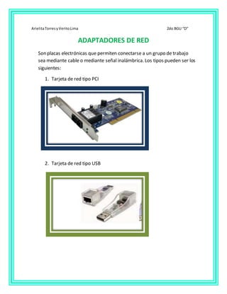 ArielitaTorresyVeritoLima 2do BGU “D”
ADAPTADORES DE RED
Son placas electrónicas que permiten conectarse a un grupo de trabajo
sea mediante cable o mediante señal inalámbrica. Los tipos pueden ser los
siguientes:
1. Tarjeta de red tipo PCI
2. Tarjeta de red tipo USB
 