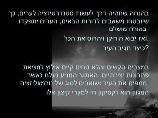 בהנחה שתהיה דרך לעשות סטנדרטיזציה לערים ,  כך שיובטחו משאבים לדורות הבאים ,  הערים יתפקדו באורח מושלם - ואז יבוא הוריקן ויהרוס את הכל . כיצד תגיב העיר ? במצבים הקשים והלא נוחים קיים אילוץ למציאת פתרונות יצירתיים .  האתגר המניע נעלם כאשר ממפים את העיר ושואבים לסוג של נורמאליזציה . המגוון הוא לקסיקון חי למקרי קיצון אלו 