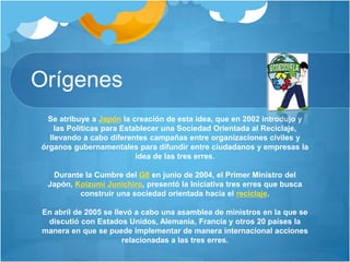 Orígenes
Se atribuye a Japón la creación de esta idea, que en 2002 introdujo y
las Políticas para Establecer una Sociedad Orientada al Reciclaje,
llevando a cabo diferentes campañas entre organizaciones civiles y
órganos gubernamentales para difundir entre ciudadanos y empresas la
idea de las tres erres.
Durante la Cumbre del G8 en junio de 2004, el Primer Ministro del
Japón, Koizumi Junichiro, presentó la Iniciativa tres erres que busca
construir una sociedad orientada hacia el reciclaje.
En abril de 2005 se llevó a cabo una asamblea de ministros en la que se
discutió con Estados Unidos, Alemania, Francia y otros 20 países la
manera en que se puede implementar de manera internacional acciones
relacionadas a las tres erres.
 