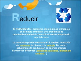 Reducir
Si REDUCIMOS el problema, disminuimos el impacto
en el medio ambiente. Los problemas de
concientización habría que solucionarlos empezando
por ésta erre.
La reducción puede realizarse en 2 niveles: reducción
del consumo de bienes o de energía. De hecho,
actualmente la producción de energía produce
numerosos desechos (desechos nucleares, dióxido de
carbono...).
 
