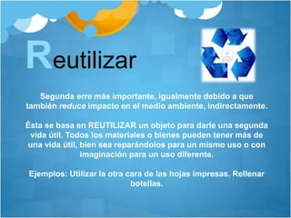 Segunda erre más importante, igualmente debido a que
también reduce impacto en el medio ambiente, indirectamente.
Ésta se basa en REUTILIZAR un objeto para darle una segunda
vida útil. Todos los materiales o bienes pueden tener más de
una vida útil, bien sea reparándolos para un mismo uso o con
imaginación para un uso diferente.
Ejemplos: Utilizar la otra cara de las hojas impresas. Rellenar
botellas.
Reutilizar
 