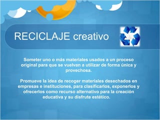 RECICLAJE creativo
Someter uno o más materiales usados a un proceso
original para que se vuelvan a utilizar de forma única y
provechosa.
Promueve la idea de recoger materiales desechados en
empresas e instituciones, para clasificarlos, exponerlos y
ofrecerlos como recurso alternativo para la creación
educativa y su disfrute estético.
 