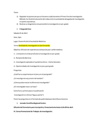 Tarea:
1) Degrabar lasponenciasque se llevaronacabodurante el PrimerForode Investigación
Método:Se dividiráladuracióndel videoentre lacantidadde delegadosde investigación
enpartesequitativas.
2) Realizarundiagnósticosituacionalde lainvestigaciónenpre-grado
2. II SegundoForo
Sábado25 de Abril
Hora: 3pm
Lugar: Paraninfode laFacultadde Medicina
Tema:Realidadde investigaciónenSanFernando
Objetivo:Difusiónde experienciasexitosasde past-sanfernandinos
1.- Limitaciónenel desarrollode lainvestigaciónenpre-grado
2.- RompiendoBarreras
3.- Investigaciónaplicadaenlaprácticaclínica – Carlos Gonzales
4.- Oportunidadesde investigaciónenpre ypost grado
Preguntas:
¿Cuál fue su experienciaenel pre yen el postgrado?
¿Si investigome voyamorir de hambre?
¿Cómopuedomarcar la diferenciainvestigando?
¿El investigadornace ose hace?
Comofue su primerpasoa la publicación
Investigaciónenclínica(“Aguayaceite”)
Ponerlaspreguntasenel formatode publicidadparaidentificaral alumno.
3. Jornada CientíficaRegional Centro:
Difusióndel formulario para inscripcióny financiamientohasta el día 09 de abril.
IV. CensoPromocional de Trabajos de Investigación:
 