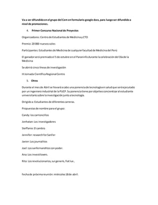 Va a ser difundidoenel grupo del Cem enformulario google docs,para luegoser difundidoa
nivel de promociones.
4. Primer Concurso Nacional de Proyectos
Organizadores:Centrode Estudiantesde MedicinayCTO
Premio:20 000 nuevossoles
Participantes:Estudiantesde Medicinade cualquierfacultadde Medicinadel Perú
El ganadorserá premiadoel 5 de octubre enel Paraninfodurante lacelebracióndel Díade la
Medicina
Se abrirá cinco líneasde investigación
IIIJornada CientíficaRegionalCentro
5. Otros
Durante el mesde Abril se llevaráacabo una ponenciade tecnologíaensaludque seráejecutado
por un ingenieroindustrial de laPUCP.Suponenciatiene porobjetivoconcientizaral estudiante
universitariosobre lainvestigaciónjuntoatecnología.
Dirigidoa:Estudiantesde diferentescarreras.
Propuestasde nombre parael grupo:
Candy:loscarrioncillos
Jonhatan:Los investigadores
Steffanie:El cambio
Jennifer:researchforSanFer
Javier:Losjournalitos
Joel:Lossanfernanditosconpoder.
Ana:Los investilovers.
Rita: Losrevolucionarios,sui generis,fiatlux ,
Fechade próximareunión:miércoles18de abril.
 