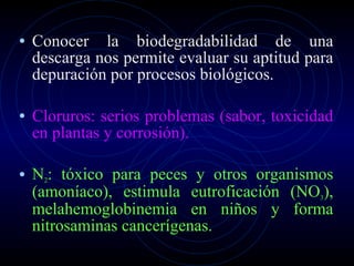 Conocer la biodegradabilidad de una descarga nos permite evaluar su aptitud para depuración por procesos biológicos. Cloruros: serios problemas (sabor, toxicidad en plantas y corrosión). N 2 : tóxico para peces y otros organismos (amoníaco), estimula eutroficación (NO 3 ), melahemoglobinemia en niños y forma nitrosaminas cancerígenas. 