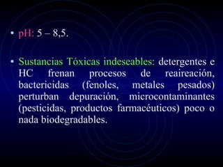 pH:  5 – 8,5. Sustancias Tóxicas indeseables:  detergentes e HC frenan procesos de reaireación, bactericidas (fenoles, metales pesados) perturban depuración, microcontaminantes (pesticidas, productos farmacéuticos) poco o nada biodegradables. 