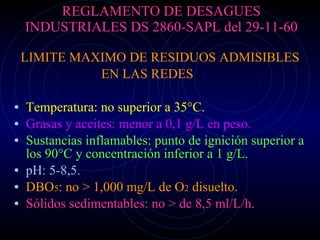 REGLAMENTO DE DESAGUES INDUSTRIALES DS 2860-SAPL del 29-11-60 LIMITE MAXIMO DE RESIDUOS ADMISIBLES EN LAS REDES Temperatura: no superior a 35°C. Grasas y aceites: menor a 0,1 g/L en peso. Sustancias inflamables: punto de ignición superior a los 90°C y concentración inferior a 1 g/L. pH: 5-8,5. DBO 5 : no > 1,000 mg/L de O 2  disuelto. Sólidos sedimentables: no > de 8,5 ml/L/h. 