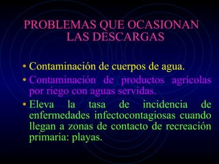 PROBLEMAS QUE OCASIONAN LAS DESCARGAS Contaminación de cuerpos de agua. Contaminación de productos agrícolas por riego con aguas servidas. Eleva la tasa de incidencia de enfermedades infectocontagiosas cuando llegan a zonas de contacto de recreación primaria: playas. 