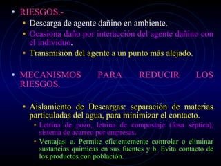 RIESGOS.- Descarga de agente dañino en ambiente. Ocasiona daño por interacción del agente dañino con el individuo . Transmisión del agente a un punto más alejado. MECANISMOS PARA REDUCIR LOS RIESGOS. Aislamiento de Descargas: separación de materias particuladas del agua, para minimizar el contacto. Letrina de pozo, letrina de compostaje (fosa séptica), sistema de acarreo por empresas. Ventajas: a. Permite eficientemente controlar o eliminar sustancias químicas en sus fuentes y b. Evita contacto de los productos con población. 