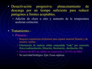 Desactivación progresiva: almacenamiento de descarga por un tiempo suficiente para reducir patógenos a límites aceptables. Adición de cloro u otro y aumento de la temperatura aceleran extinción. Tratamiento.- Primario.-  Requiere tratamiento preliminar para separar material flotante y de arrastre: rejillas. Eliminación de materia sólida suspendida “lodo” por remosión física (sedimentación, filtración, floculación , destilación, OI). Elimina 40-60% de sólidos en suspensión y 25-35% de DBO. No actividad biológica. Ejm: Fosas sépticas. 