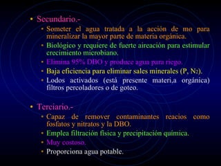 Secundario.- Someter el agua tratada a la acción de mo para mineralizar la mayor parte de materia orgánica. Biológico y requiere de fuerte aireación para estimular crecimiento microbiano. Elimina 95% DBO y produce agua para riego. Baja eficiencia para eliminar sales minerales (P, N 2 ). Lodos activados (está presente materi,a orgánica) filtros percoladores o de goteo. Terciario.- Capaz de remover contaminantes reacios como fosfatos y nitratos y la DBO. Emplea filtración física y precipitación química. Muy costoso.  Proporciona agua potable. 