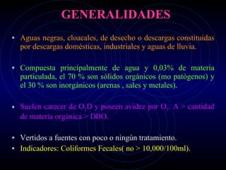 GENERALIDADES Aguas negras, cloacales, de desecho o descargas constituidas por descargas domésticas, industriales y aguas de lluvia. Compuesta principalmente de agua y 0,03% de materia particulada,  el 70 % son sólidos orgánicos  (mo patógenos)  y el 30 % son inorgánicos (arenas , sales y metales). Suelen carecer de O 2 D y poseen avidez por O 2 . A > cantidad de materia orgánica > DBO. Vertidos a fuentes con poco o ningún tratamiento. Indicadores: Coliformes Fecales( no > 10,000/100ml). 