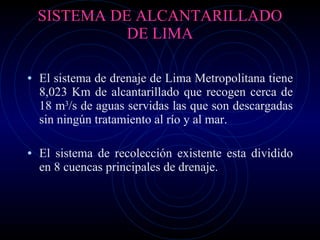 SISTEMA DE ALCANTARILLADO DE LIMA El sistema de drenaje de Lima Metropolitana tiene 8,023 Km de alcantarillado que recogen cerca de 18 m 3 /s de aguas servidas las que son descargadas sin ningún tratamiento al río y al mar. El sistema de recolección existente esta dividido en 8 cuencas principales de drenaje. 