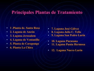Principales Plantas de Tratamiento 1 .Planta de. Santa Rosa 2. Laguna de Ancón 3. Laguna Jerusalem 4. Laguna de Ventanilla 5. Planta de Carapongo 6. Planta La Chira 7. Laguna José Gálvez 8. Laguna Julio C. Tello 9. Laguna San Pedro Lurín  10. Laguna Pucusana 11. Laguna Punta Hermosa  12.  Laguna Nuevo Lurín 